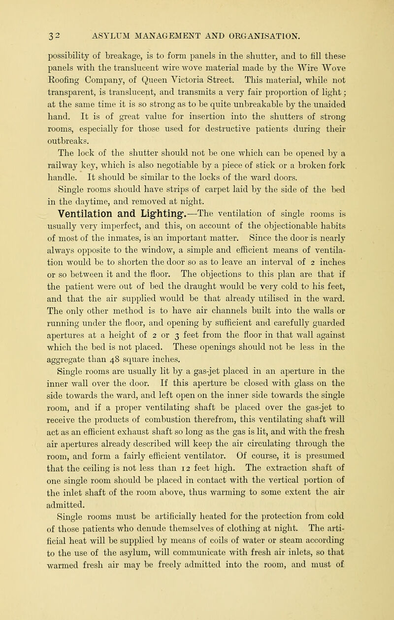 possibility of breakage, is to form panels in the shutter, and to fill these panels with the translucent wire wove material made by the Wire Wove Eoofing Company, of Queen Victoria Street. This material, while not transparent, is translucent, and transmits a very fair proportion of light; at the same time it is so strong as to be quite unbreakable by the unaided hand. It is of great value for insertion into the shutters of strong rooms, especially for those used for destructive patients during their outbreaks. The lock of the shutter should not be one which can be opened by a railway key, which is also negotiable by a piece of stick or a broken fork handle. It should be similar to the locks of the ward doors. Single rooms should have strips of carpet laid by the side of the bed in the daytime, and removed at night. Ventilation and Lighting.—The ventilation of single rooms is usually very imperfect, and this, on account of the objectionable habits of most of the inmates, is an important matter. Since the door is nearly always opposite to the window, a simple and efficient means of ventila- tion would be to shorten the door so as to leave an interval of 2 inches or so between it and the floor. The objections to this plan are that if the patient were out of bed the draught would be very cold to his feet, and that the air supplied would be that already utilised in the ward. The only other method is to have air channels built into the walls or running under the floor, and opening by sufficient and carefully guarded apertures at a height of 2 or 3 feet from the floor in that wall against which the bed is not placed. These openings should not be less in the aggregate than 48 square inches. Single rooms are usually lit by a gas-jet placed in an aperture in the inner wall over the door. If this aperture be closed with glass on the side towards the ward, and left open on the inner side towards the single room, and if a proper ventilating shaft be placed over the gas-jet to receive the products of combustion therefrom, this ventilating shaft will act as an efficient exhaust shaft so long as the gas is lit, and with the fresh air apertures already described will keep the air circulating through the room, and form a fairly efficient ventilator. Of course, it is presumed that the ceiling is not less than 12 feet high. The extraction shaft of one single room should be placed in contact with the vertical portion of the inlet shaft of the room above, thus warming to some extent the air admitted. Single rooms must be artificially heated for the protection from cold of those patients who denude themselves of clothing at night. The arti- ficial heat will be supplied by means of coils of water or steam according to the use of the asylum, will communicate with fresh air inlets, so that warmed fresh air may be freely admitted into the room, and must of
