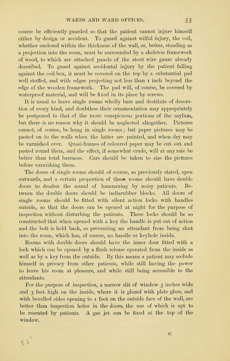 course be efficiently guarded so that the patient cannot injure himself either by design or accident. To guard against wilful injury, the coil, whether enclosed within the thickness of the wall, or, better, standing as a projection into the room, must be surrounded by a skeleton framework of wood, to which are attached panels of the stout wire gauze already described. To guard against accidental injury by the patient falling against the coil-box, it must be covered on the top by a substantial pad well stuffed, and with edges projecting not less than i inch beyond the edge of the wooden framework. The pad will, of course, be covered by waterproof material, and will be fixed in its place by screws. It is usual to leave single rooms wholly bare and destitute of decora- tion of every kind, and doubtless their ornamentation may appropriately be postponed to that of the more conspicuous portions of the asylum, but there is no reason why it should be neglected altogether. Pictures cannot, of course, be hung in single rooms; but paper pictures may be pasted on to the walls when the latter are painted, and when dry may be varnished over. Quasi-frames of coloured paper may be cut out and pasted round them, and the effect, if somewhat crude, will at any rate be better than total bareness. Care should be taken to size the pictures before varnishing them. The doors of single rooms should of course, as previously stated, open outwards, and a certain proportion of these rooms should have double doors to deaden the sound of hammering by noisy patients. Be- tween the double doors should be indiarubber blocks. All doors of single rooms should be fitted with silent action locks with handles outside, so that the doors can be opened at night for the purpose of inspection without disturbing the patients. These locks should be so constructed that when opened with a key the handle is put out of action and the bolt is held back, so preventing an attendant from being shut into the room, which has, of course, no handle or keyhole inside. Rooms with double doors should have the inner door fitted with a lock which can be opened by a flush release operated from the inside as well as by a key from the outside. By this means a patient may seclude himself in privacy from other patients, while still having the power to leave his room at pleasure, and while still being accessible to the attendants. For the purpose of inspection, a narrow slit of window 3 inches wide and 3 feet high on the inside, where it is glazed with plate glass, and with bevelled sides opening to 1 foot on the outside face of the wall, are better than inspection holes in the doors, the use of which is apt to be resented by patients. A gas jet can be fixed at the top of the window. C