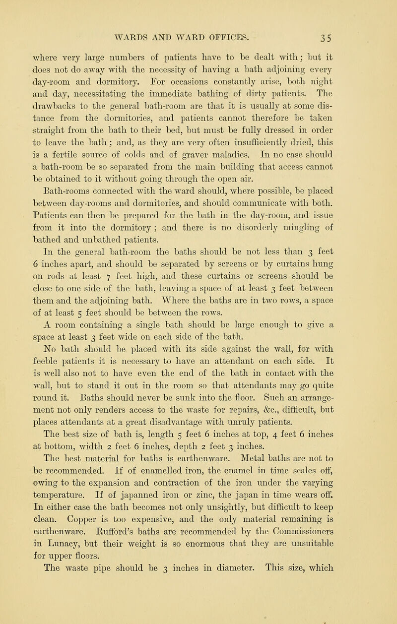 where very large numbers of patients have to be dealt with; but it does not do away with the necessity of having a bath adjoining every day-room and dormitory. For occasions constantly arise, both night and day, necessitating the immediate bathing of dirty patients. The drawbacks to the general bath-room are that it is usually at some dis- tance from the dormitories, and patients cannot therefore be taken straight from the bath to their bed, but must be fully dressed in order to leave the bath; and, as they are very often insufficiently dried, this is a fertile source of colds and of graver maladies. In no case should a bath-room be so separated from the main building that access cannot be obtained to it without going through the open air. Bath-rooms connected with the ward should, where possible, be placed between day-rooms and dormitories, and should communicate with both. Patients can then be prepared for the bath in the day-room, and issue from it into the dormitory ; and there is no disorderly mingling of bathed and unbathed patients. In the general bath-room the baths should be not less than 3 feet 6 inches apart, and should be separated by screens or by curtains hung on rods at least 7 feet high, and these curtains or screens should be close to one side of the bath, leaving a space of at least 3 feet between them and the adjoining bath. Where the baths are in two rows, a space of at least 5 feet should be between the rows. A room containing a single bath should be large enough to give a space at least 3 feet wide on each side of the bath. ~No bath should be placed with its side against the wall, for with feeble patients it is necessary to have an attendant on each side. It is well also not to have even the end of the bath in contact with the wall, but to stand it out in the room so that attendants may go quite round it. Baths should never be sunk into the floor. Such an arrange- ment not only renders access to the waste for repairs, &c, difficult, but places attendants at a great disadvantage with unruly patients. The best size of bath is, length 5 feet 6 inches at top, 4 feet 6 inches at bottom, width 2 feet 6 inches, depth 2 feet 3 inches. The best material for baths is earthenware. Metal baths are not to be recommended. If of enamelled iron, the enamel in time scales off, owing to the expansion and contraction of the iron under the varying temperature. If of japanned iron or zinc, the japan in time wears off. In either case the bath becomes not only unsightly, but difficult to keep clean. Copper is too expensive, and the only material remaining is earthenware. Bufford's baths are recommended by the Commissioners in Lunacy, but their weight is so enormous that they are unsuitable for upper floors. The waste pipe should be 3 inches in diameter. This size, which