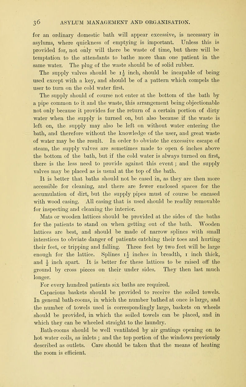 for an ordinary domestic bath will appear excessive, is necessary in asylums, where quickness of emptying is important. Unless this is provided for, not only will there be waste of time, but there will be temptation to the attendants to bathe more than one patient in the same water. The plug of the waste should be of solid rubber. The supply valves should be i| inch, should be incapable of being- used except with a key, and should be of a pattern which compels the user to turn on the cold water first. The supply should of course not enter at the bottom of the bath by a pipe common to it and the waste, this arrangement being objectionable not only because it provides for the return of a certain portion of dirty water when the supply is turned on, but also because if the waste is left on, the supply may also be left on without water entering the bath, and therefore without the knowledge of the user, and great waste of water may be the result. In order to obviate the excessive escape of steam, the supply valves are sometimes made to open 6 inches above the bottom of the bath, but if the cold water is always turned on first, there is the less need to provide against this event; and the supply valves may be placed as is usual at the top of the bath. It is better that baths should not be cased in, as they are then more accessible for cleaning, and there are fewer enclosed spaces for the accumulation of dirt, but the supply pipes must of course be encased with wood casing. All casing that is used should be readily removable for inspecting and cleaning the interior. Mats or wooden lattices should be provided at the sides of the baths for the patients to stand on when getting out of the bath. Wooden lattices are best, and should be made of narrow splines with small interstices to obviate danger of patients catching their toes and hurting their feet, or tripping and falling. Three feet by two feet will be large enough for the lattice. Splines ij inches in breadth, i inch thick, and \ inch apart. It is better for these lattices to be raised off the ground by cross pieces on their under sides. They then last much longer. For every hundred patients six baths are required. Capacious baskets should be provided to receive the soiled towels. In general bath-rooms, in which the number bathed at once is large, and the number of towels used is correspondingly large, baskets on wheels should be provided, in which the soiled towels can be placed, and in which they can be wheeled straight to the laundry. Bath-rooms should be well ventilated by air gratings opening on to hot water coils, as inlets ; and the top portion of the windows previously described as outlets. Care should be taken that the means of heating the room is efficient.