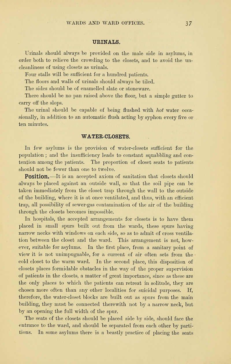 URINALS. Urinals should always be provided on the male side in asylums, in order both to relieve the crowding to the closets, and to avoid the un- cleanliness of using closets as urinals. Four stalls will be sufficient for a hundred patients. The floors and walls of urinals should always be tiled. The sides should be of enamelled slate or stoneware. There should be no pan raised above the floor, but a simple gutter to carry off the slops. The urinal should be capable of being flushed with hot water occa- sionally, in addition to an automatic flush acting by syphon every five or ten minutes. WATER-CLOSETS. In few asylums is the provision of water-closets sufficient for the population; and the insufficiency leads to constant squabbling and con- tention among the patients. The proportion of closet seats to patients should not be fewer than one to twelve. Position.—It is an accepted axiom of sanitation that closets should always be placed against an outside wall, so that the soil pipe can be taken immediately from the closet trap through the wall to the outside of the building, where it is at once ventilated, and thus, with an efficient trap, all possibility of sewer-gas contamination of the air of the building through the closets becomes impossible. In hospitals, the accepted arrangements for closets is to have them placed in small spurs built out from the wards, these spurs having narrow necks with windows on each side, so as to admit of cross ventila- tion between the closet and the ward. This arrangement is not, how- ever, suitable for asylums. In the first place, from a sanitary point of view it is not unimpugnable, for a current of air often sets from the cold closet to the warm ward. In the second place, this disposition of closets places formidable obstacles in the way of the proper supervision of patients in the closets, a matter of great importance, since as these are the only places to which the patients can retreat in solitude, they are chosen more often than any other localities for suicidal purposes. If, therefore, the water-closet blocks are built out as spurs from the main building, they must be connected therewith not by a narrow neck, but by an opening the full width of the spur. The seats of the closets should be placed side by side, should face the entrance to the ward, and should be separated from each other by parti- tions. In some asylums there is a beastly practice of placing the seats