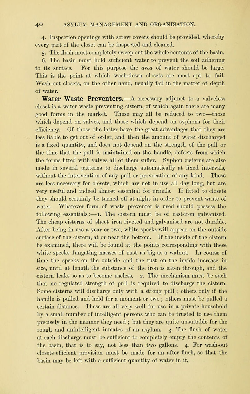 4. Inspection openings with screw covers should be provided, whereby every part of the closet can be inspected and cleaned. 5. The flush must completely sweep out the whole contents of the basin. 6. The basin must hold sufficient water to prevent the soil adhering to its surface. For this purpose the area of water should be large. This is the point at which wash-down closets are most apt to fail. Wash-out closets, on the other hand, usually fail in the matter of depth of water. Water Waste Preventers.—A necessary adjunct to a valveless closet is a water waste preventing cistern, of which again there are many good forms in the market. These may all be reduced to two—those which depend on valves, and those which depend on syphons for their efficiency. Of those the latter have the great advantages that they are less liable to get out of order, and then the amount of water discharged is a fixed quantity, and does not depend on the strength of the pull or the time that the pull is maintained on the handle, defects from which the forms fitted with valves all of them suffer. Syphon cisterns are also made in several patterns to discharge automatically at fixed intervals, without the intervention of any pull or provocation of any kind. These are less necessary for closets, which are not in use all day long, but are very useful and indeed almost essential for urinals. If fitted to closets they should certainly be turned off at night in order to prevent waste of water. Whatever form of waste preventer is used should possess the following essentials:—1. The cistern must be of cast-iron galvanised. The cheap cisterns of sheet iron riveted and galvanised are not durable. After being in use a year or two, white specks will appear on the outside surface of the cistern, at or near the bottom. If the inside of the cistern be examined, there will be found at the points corresponding with these white specks fungating masses of rust as big as a walnut. In course of time the specks on the outside and the rust on the inside increase in size, until at length the substance of the iron is eaten through, and the cistern leaks so as to become useless. 2. The mechanism must be such that no regulated strength of pull is required to discharge the cistern. Some cisterns will discharge only with a strong pull; others only if the handle is pulled and held for a moment or two; others must be pulled a certain distance. These are all very well for use in a private household by a small number of intelligent persons who can be trusted to use them precisely in the manner they need; but they are quite unsuitable for the rough and unintelligent inmates of an asylum. 3. The flush of water at each discharge must be sufficient to completely empty the contents of the basin, that is to say, not less than two gallons. 4. For wash-out closets efficient provision must be made for an after flush, so that the basin may be left with a sufficient quantity of water in it.