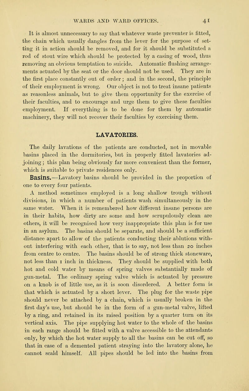 It is almost unnecessary to say that whatever waste preventer is fitted, the chain which usually dangles from the lever for the purpose of set- ting it in action should he removed, and for it should he substituted a rod of stout wire which should be protected by a casing of wood, thus removing an obvious temptation to suicide. Automatic flushing arrange- ments actuated by the seat or the door should not be used. They are in the first place constantly out of order; and in the second, the principle of their employment is wrong. Our object is not to treat insane patients as reasonless animals, but to give them opportunity for the exercise of their faculties, and to encourage and urge them to give these faculties •employment. If everything is to be done for them by automatic machinery, they will not recover their faculties by exercising them. LAVATORIES. The daily lavations of the patients are conducted, not in movable basins placed in the dormitories, but in properly fitted lavatories ad- joining; this plan being obviously far more convenient than the former, which is suitable to private residences only. Basins.—Lavatory basins should be provided in the proportion of one to every four patients. A method sometimes employed is a loiig shallow trough without divisions, in which a number of patients wash simultaneously in the same water. When it is remembered how different insane persons are in their habits, how dirty are some and how scrupulously clean are others, it Avill be recognised how very inappropriate this plan is for use in an asylum. The basins should be separate, and should be a sufficient distance apart to allow of the patients conducting their ablutions with- out interfering with each other, that is to say, not less than 20 inches from centre to centre. The basins should be of strong thick stoneware, not less than 1 inch in thickness. They should be supplied with both hot and cold water by means of spring valves substantially made of gun-metal. The ordinary spring valve which is actuated by pressure on a knob is of little use, as it is soon disordered. A better form is that which is actuated by a short lever. The plug for the waste pipe should never be attached by a chain, which is usually broken in the first day's use, but should be in the form of a gun-metal valve, lifted by a ring, and retained in its raised position by a quarter turn on its vertical axis. The pipe supplying hot water to the whole of the basins in each range should be fitted with a valve accessible to the attendants only, by which the hot water supply to all the basins can be cut off, so that in case of a demented patient straying into the lavatory alone, he cannot scald himself. All pipes should be led into the basins from