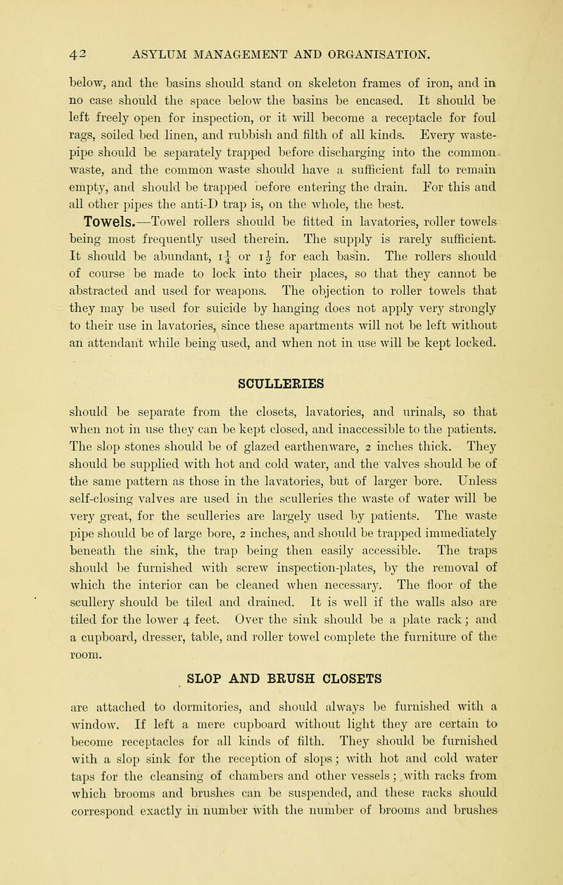 below, and the basins should stand on skeleton frames of iron, and in no case should the space below the basins be encased. It should be left freely open for inspection, or it will become a receptacle for foul rags, soiled bed linen, and rubbish and filth of all kinds. Every waste- pipe should be separately trapped before discharging into the common ■ waste, and the common waste should have a sufficient fall to remain empty, and should be trapped before entering the drain. For this and all other pipes the anti-D trap is, on the whole, the best. Towels.—Towel rollers should be fitted in lavatories, roller towels being most frequently used therein. The supply is rarely sufficient. It should be abundant, i\ or i| for each basin. The rollers should of course be made to lock into their places, so that they cannot be abstracted and used for weapons. The objection to roller towels that they may be used for suicide by hanging does not apply very strongly to their use in lavatories, since these apartments will not be left without an attendant while being used, and when not in use will be kept locked. SCULLERIES should be separate from the closets, lavatories, and urinals, so that when not in use they can be kept closed, and inaccessible to the patients. The slop stones should be of glazed earthenware, 2 inches thick. They should be supplied with hot and cold water, and the valves should be of the same pattern as those in the lavatories, but of larger bore. Unless self-closing valves are used in the sculleries the waste of water will be very great, for the sculleries are largely used by patients. The waste pipe should be of large bore, 2 inches, and should be trapped immediately beneath the sink, the trap being then easily accessible. The traps should be furnished with screw inspection-plates, by the removal of which the interior can be cleaned when necessary. The floor of the scullery should be tiled and drained. It is well if the walls also are tiled for the lower 4 feet. Over the sink should be a plate rack; and a cupboard, dresser, table, and roller toAvel complete the furniture of the room. SLOP AND BRUSH CLOSETS are attached to dormitories, and should always be furnished with a window. If left a mere cupboard without light they are certain to become receptacles for all kinds of filth. They should be furnished with a slop sink for the reception of slops; with hot and cold water taps for the cleansing of chambers and other vessels; with racks from which brooms and brushes can be suspended, and these racks should correspond exactly in number with the number of brooms and brushes