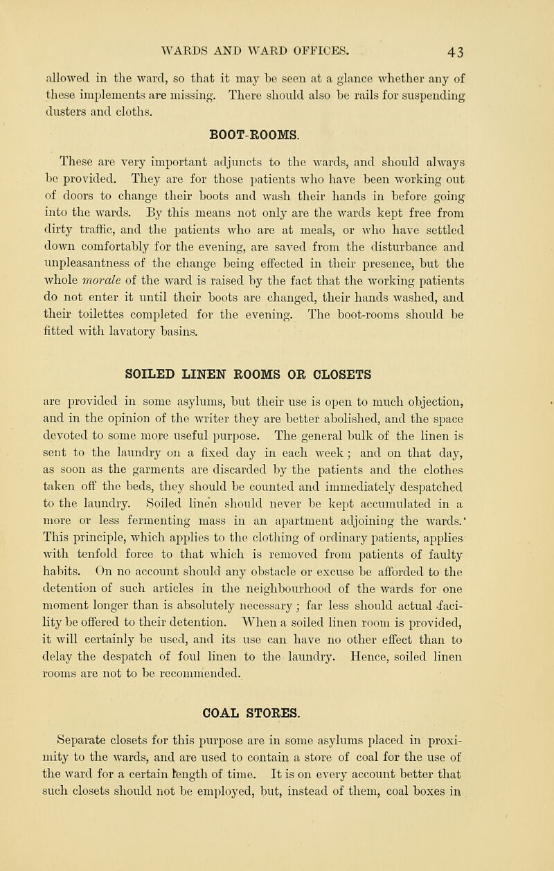 allowed in the ward, so that it may be seen at a glance whether any of these implements are missing. There should also he rails for suspending dusters and cloths. BOOT-ROOMS. These are very important adjuncts to the wards, and should always he provided. They are for those patients who have been working out of doors to change their hoots and wash their hands in before going into the wards. By this means not only are the wards kept free from dirty traffic, and the patients who are at meals, or who have settled down comfortably for the evening, are saved from the disturbance and unpleasantness of the change being effected in their presence, but the whole morale of the ward is raised by the fact that the working patients do not enter it until their boots are changed, their hands washed, and their toilettes completed for the evening. The boot-rooms should be fitted with lavatory basins. SOILED LINEN ROOMS OR CLOSETS are provided in some asylums, but their use is open to much objection, and in the opinion of the writer they are better abolished, and the space devoted to some more useful purpose. The general bulk of the linen is sent to the laundry on a fixed day in each week; and on that day, as soon as the garments are discarded by the patients and the clothes taken off the beds, they should be counted and immediately despatched to the laundry. Soiled linen should never be kept accumulated in a more or less fermenting mass in an apartment adjoining the wards.' This principle, which applies to the clothing of ordinary patients, applies with tenfold force to that which is removed from patients of faulty habits. On no account should any obstacle or excuse be afforded to the detention of such articles in the neighbourhood of the wards for one moment longer than is absolutely necessary; far less should actual -faci- lity be offered to their detention. When a soiled linen room is provided, it will certainly be used, and its use can have no other effect than to delay the despatch of foul linen to the laundry. Hence, soiled linen rooms are not to be recommended. COAL STORES. Separate closets for this purpose are in some asylums placed in proxi- mity to the wards, and are used to contain a store of coal for the use of the ward for a certain length of time. It is on every account better that such closets should not be employed, but, instead of them, coal boxes in