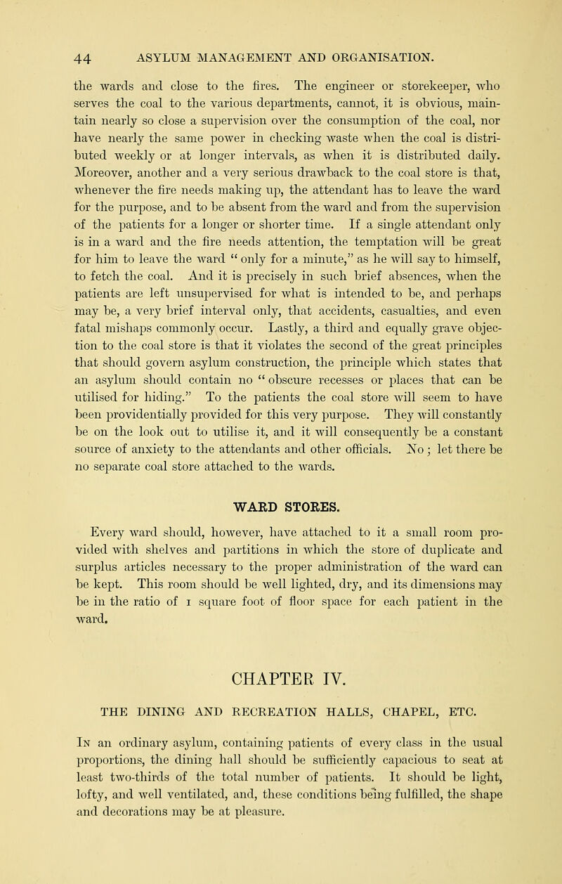 the wards and close to the fires. The engineer or storekeeper, who serves the coal to the various departments, cannot, it is obvious, main- tain nearly so close a supervision over the consumption of the coal, nor have nearly the same power in checking waste when the coal is distri- buted weekly or at longer intervals, as when it is distributed daily. Moreover, another and a very serious drawback to the coal store is that, whenever the fire needs making up, the attendant has to leave the ward for the purpose, and to be absent from the ward and from the supervision of the patients for a longer or shorter time. If a single attendant only is in a ward and the fire needs attention, the temptation will be great for him to leave tbe ward  only for a minute, as he will say to himself, to fetch the coal. And it is precisely in such brief absences, when the patients are left unsupervised for what is intended to be, and perhaps may be, a very brief interval only, that accidents, casualties, and even fatal mishaps commonly occur. Lastly, a third and equally grave objec- tion to the coal store is that it violates the second of the great principles that should govern asylum construction, the principle which states that an asylum should contain no  obscure recesses or places that can be utilised for hiding. To the patients the coal store will seem to have been providentially provided for this very purpose. They will constantly be on the look out to utilise it, and it will consequently be a constant source of anxiety to the attendants and other officials. No ; let there be no separate coal store attached to the wards. WARD STORES. Every ward should, however, have attached to it a small room pro- vided with shelves and partitions in which the store of duplicate and surplus articles necessary to the proper administration of the ward can be kept. This room should be well lighted, dry, and its dimensions may be in the ratio of i square foot of floor space for each patient in the ward. CHAPTER IV. THE DINING AND RECREATION HALLS, CHAPEL, ETC. In an ordinary asylum, containing patients of every class in the usual proportions, the dining hall should be sufficiently capacious to seat at least two-thirds of the total number of patients. It should be light, lofty, and well ventilated, and, these conditions being fulfilled, the shape and decorations may be at pleasure.