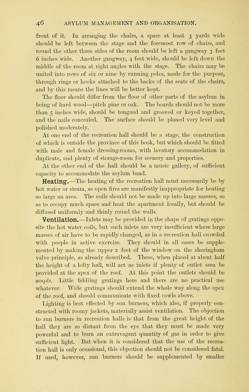 front of it. In arranging the chairs, a space at least 3 yards wide should be left between the stage and the foremost row of chairs, and round the other three sides of the room should be left a gangway 3 feet 6 inches wide. Another gangway, 4 feet wide, should be left down the middle of the room at right angles with the stage. The chairs may be united into rows of six or nine by running poles, made for the purpose, through rings or hooks attached to the backs of the seats of the chairs, and by this means the lines will be better kept. The floor should differ from the floor of other parts of the asylum in being of hard wood—pitch pine or oak. The boards should not be more than 5 inches wide, should be tongued and grooved or keyed together, and the nails concealed. The surface should be planed very level and polished moderately. At one end of the recreation hall should be a stage, the construction of which is outside the province of this book, but which should be fitted with male and female dressing-rooms, with lavatory accommodation in duplicate, and plenty of storage-room for scenery and properties. At the other end of the hall should be a music gallery, of sufficient capacity to accommodate the asylum band. Heating.—The heating of the recreation hall must necessarily be by hot water or steam, as open fires are manifestly inappropriate for heating so large an area. The coils should not be made up into large masses, so as to occupy much space and heat the apartment locally, but should be diffused uniformly and thinly round the walls. Ventilation.—Inlets may be provided in the shape of gratings oppo- site the hot water coils, but such inlets are very insufficient where large masses of air have to be rapidly changed, as in a recreation hall crowded with people in active exercise. They should in all cases be supple- mented by making the upper 2 feet of the window on the sheringham valve principle, as already described. These, when placed at about half the height of a lofty hall, will act as inlets if plenty of outlet area be provided at the apex of the roof. At this point the outlets should be ample. Little fiddling gratings here and there are no practical use whatever. Wide gratings should extend the whole way along the apex of the roof, and should communicate with fixed cowls above. Lighting is best effected by sun burners, which also, if properly con- structed with roomy jackets, materially assist ventilation. The objection to sun burners in recreation halls is that from the great height of the hall they are so distant from the eye that they must be made very powerful and to burn an extravagant quantity of gas in order to give sufficient light. But when it is considered that the use of the recrea- tion hall is only occasional, this objection should not be considered fatal. If used, however, sun burners should be supplemented by smaller