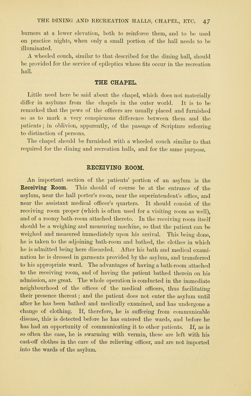 burners at a lower elevation, both to reinforce them, and to be used on practice nights, when only a small portion of the hall needs to be illuminated. A wheeled couch, similar to that described for the dining hall, should be provided for the service of epileptics whose fits occur in the recreation hall. THE CHAPEL. Little need here be said about the chapel, which does not materially differ in asylums from the chapels in the outer world. It is to be remarked that the pews of the officers are usually placed and furnished so as to mark a very conspicuous difference between them and the patients; in oblivion, apparently, of the passage of Scripture referring to distinction of persons. The chapel should be furnished with a wheeled couch similar to that required for the dining and recreation halls, and for the same purpose. RECEIVING ROOM. An important section of the patients' portion of an asylum is the Receiving Room. This should of course be at the entrance of the asylum, near the hall porter's room, near the superintendent's office, and near the assistant medical officer's quarters. It should consist of the receiving room proper (which is often used for a visiting room as well), and of a roomy bath-room attached thereto. In the receiving room itself should be a weighing and measuring machine, so that the patient can be weighed and measured immediately upon his arrival. This being done, he is taken to the adjoining bath-room and bathed, the clothes in which he is admitted being here discarded. After his bath and medical exami- nation he is dressed in garments provided by the asylum, and transferred to his appropriate ward. The advantages of having a bath-room attached to the receiving room, and of having the patient bathed therein on his admission, are great. The whole operation is conducted in the immediate neighbourhood of the offices of the medical officers, thus facilitating their presence thereat; and the patient does not enter the asylum until after he has been bathed and medically examined, and has undergone a change of clothing. If, therefore, he is suffering from communicable disease, this is detected before he has entered the wards, and before he has had an opportunity of communicating it to other patients. If, as is so often the case, he is swarming with vermin, these are left with his cast-off clothes in the care of the relieving officer, and are not imported into the wards of the asylum.