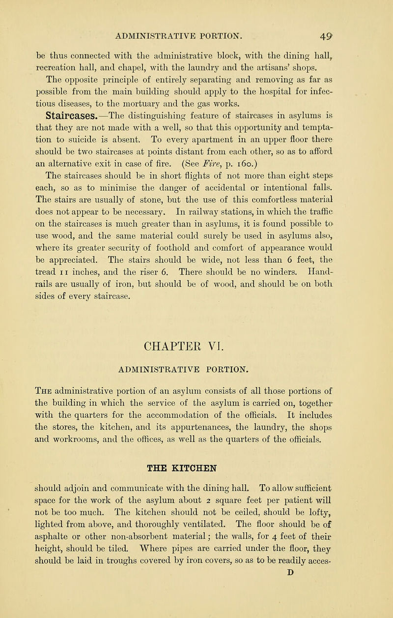 be thus connected with the administrative block, with the dining hall, recreation hall, and chapel, with the laundry and the artisans' shops. The opposite principle of entirely separating and removing as far as possible from the main building should apply to the hospital for infec- tious diseases, to the mortuary and the gas works. Staircases.—The distinguishing feature of staircases in asylums is that they are not made with a well, so that this opportunity and tempta- tion to suicide is absent. To every apartment in an upper floor there should be two staircases at points distant from each other, so as to afford an alternative exit in case of fire. (See Fire, p. 160.) The staircases should be in short flights of not more than eight steps each, so as to minimise the danger of accidental or intentional falls. The stairs are usually of stone, but the use of this comfortless material does not appear to be necessary. In railway stations, in which the traffic on the staircases is much greater than in asylums, it is found possible to use wood, and the same material could surely be used in asylums also, where its greater security of foothold and comfort of appearance would be appreciated. The stairs should be wide, not less than 6 feet, the tread u inches, and the riser 6. There should be no winders. Hand- rails are usually of iron, but should be of wood, and should be on both sides of every staircase. CHAPTER VI. ADMINISTRATIVE PORTION. The administrative portion of an asylum consists of all those portions of the building in which the service of the asylum is carried on, together with the quarters for the accommodation of the officials. It includes the stores, the kitchen, and its appurtenances, the laundry, the shops and workrooms, and the offices, as well as the quarters of the officials. THE KITCHEN should adjoin and communicate with the dining hall. To allow sufficient space for the work of the asylum about 2 square feet per patient will not be too much. The kitchen should not be ceiled, should be lofty, lighted from above, and thoroughly ventilated. The floor should be of asphalte or other non-absorbent material; the walls, for 4 feet of their height, should be tiled. Where pipes are carried under the floor, they should be laid in troughs covered by iron covers, so as to be readily acces- D