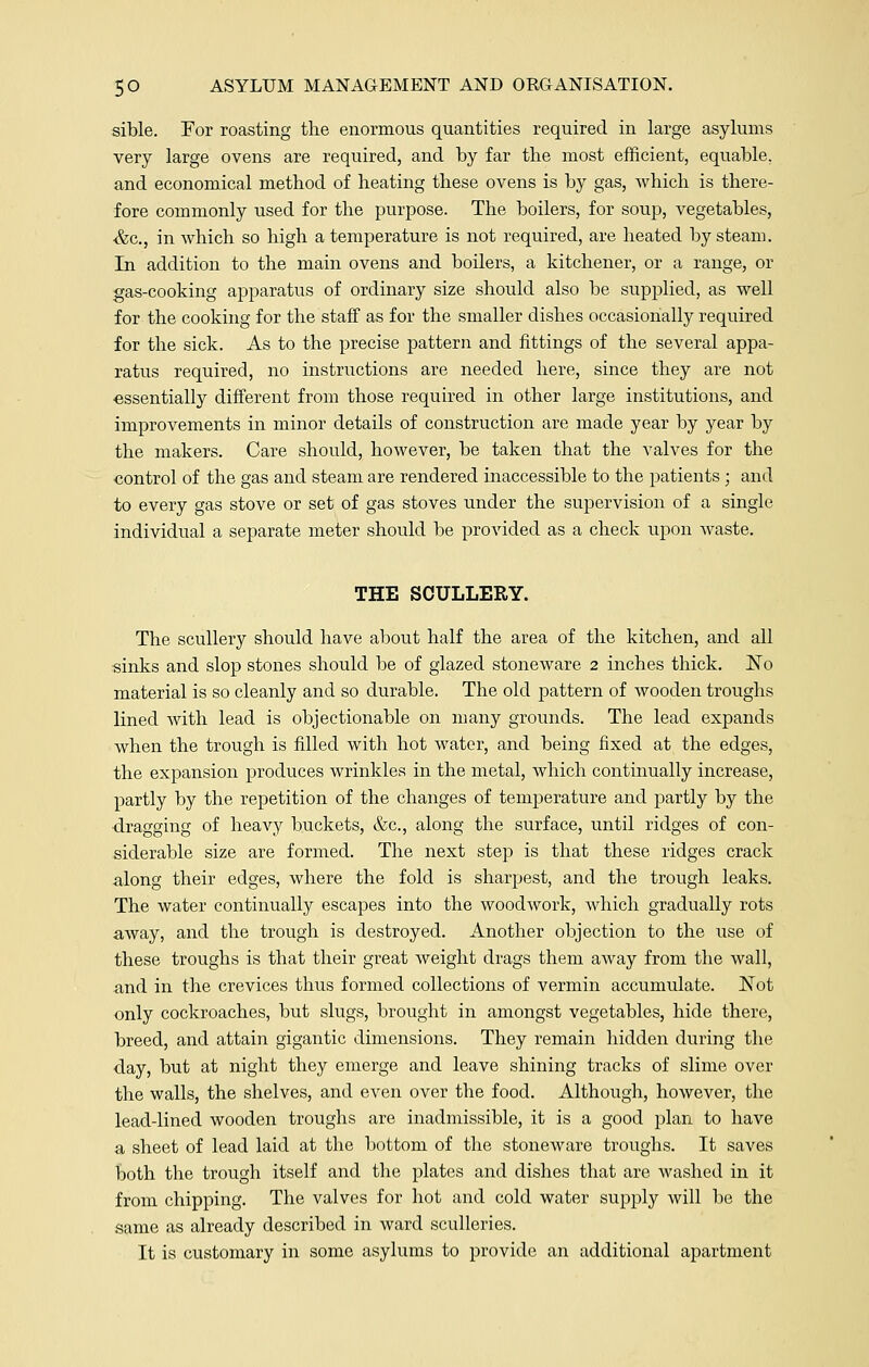 sible. For roasting the enormous quantities required in large asylums very large ovens are required, and by far the most efficient, equable, and economical method of heating these ovens is by gas, which is there- fore commonly used for the purpose. The boilers, for soup, vegetables, ■&c, in which so high a temperature is not required, are heated by steam. In addition to the main ovens and boilers, a kitchener, or a range, or gas-cooking apparatus of ordinary size should also be supplied, as well for the cooking for the staff as for the smaller dishes occasionally required for the sick. As to the precise pattern and fittings of the several appa- ratus required, no instructions are needed here, since they are not essentially different from those required in other large institutions, and improvements in minor details of construction are made year by year by the makers. Care should, however, be taken that the valves for the control of the gas and steam are rendered inaccessible to the patients ; and to every gas stove or set of gas stoves under the supervision of a single individual a separate meter should be provided as a check upon waste. THE SCULLERY. The scullery should have about half the area of the kitchen, and all sinks and slop stones should be of glazed stoneware 2 inches thick. No material is so cleanly and so durable. The old pattern of wooden troughs lined with lead is objectionable on many grounds. The lead expands when the trough is filled with hot water, and being fixed at the edges, the expansion produces wrinkles in the metal, which continually increase, partly by the repetition of the changes of temperature and partly by the dragging of heavy buckets, &c, along the surface, until ridges of con- siderable size are formed. The next step is that these ridges crack along their edges, where the fold is sharpest, and the trough leaks. The water continually escapes into the woodwork, Avhich gradually rots away, and the trough is destroyed. Another objection to the use of these troughs is that their great weight drags them away from the wall, and in the crevices thus formed collections of vermin accumulate. Not only cockroaches, but slugs, brought in amongst vegetables, hide there, breed, and attain gigantic dimensions. They remain hidden during the day, but at night they emerge and leave shining tracks of slime over the walls, the shelves, and even over the food. Although, however, the lead-lined wooden troughs are inadmissible, it is a good plan to have a sheet of lead laid at the bottom of the stoneware troughs. It saves both the trough itself and the plates and dishes that are washed in it from chipping. The valves for hot and cold water supply will be the same as already described in ward sculleries. It is customary in some asylums to provide an additional apartment