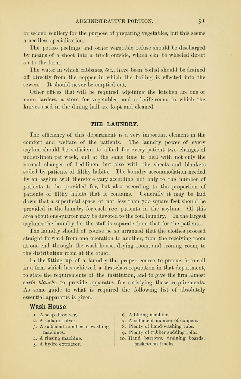 or second scullery for the purpose of preparing vegetables, but this seems a needless specialisation. The potato peelings and other vegetable refuse should be discharged by means of a shoot into a truck outside, which can be wheeled direct on to the farm. The water in which cabbages, &c, have been boiled should be drained off directly from the copper in which the boiling is effected into the sewers. It should never be emptied out. Other offices that will be required adjoining the kitchen are one or more larders, a store for vegetables, and a knife-room, in which the knives used in the dining hall are kept and cleaned. THE LAUNDRY. The efficiency of this department is a very important element in the comfort and welfare of the patients. The laundry power of every asylum should be sufficient to afford for every patient two changes of under-linen per week, and at the same time to deal with not only the normal changes of bed-linen, but also with the sheets and blankets soiled by patients of filthy habits. The laundry accommodation needed by an asylum will tberefore vary according not only to the number of patients to be provided for, but also according to the proportion of patients of filthy habits that it contains. Generally it may be laid down that a superficial space of not less than 700 square feet should be provided in the laundry for each 100 patients in the asylum. Of this area about one-quarter may be devoted to the foul laundry. In the largest asylums the laundry for the staff is separate from that for the patients. The laundry should of course be so arranged that the clothes proceed straight forward from one operation to another, from the receiving room at one end through the wash-house, drying room, and ironing room, to the distributing room at the other. In the fitting up of a laundry the proper course to pursue is to call in a firm which has achieved a first-class reputation in that department, to state the requirements of the institution, and to give the firm almost carte blanche to provide apparatus for satisfying these requirements. As some guide to what is required the following list of absolutely essential apparatus is given. Wash House. A bluing machine. A sufficient number of coppers. Plenty of hand-washing tubs. Plenty of rubber sudding rolls. Hand barrows, draining boards, baskets on trucks. I. A soap dissolver. 6 2. A soda dissolver. 7 3- A sufficient number of washing 8 machines. 9 4- A rinsing machine. 10 5- A hydro extractor.