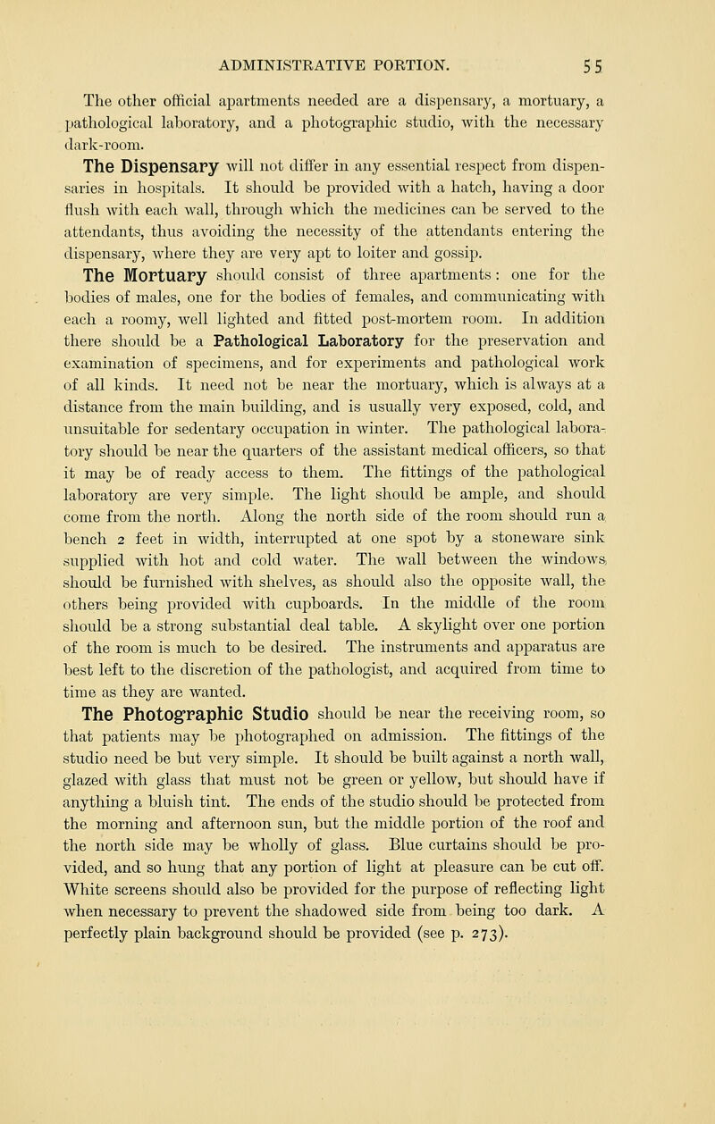 The other official apartments needed are a dispensary, a mortuary, a pathological laboratory, and a photographic studio, with the necessary dark-room. The Dispensary will not differ in any essential respect from dispen- saries in hospitals. It should be provided with a hatch, having a door flush with each wall, through which the medicines can be served to the attendants, thus avoiding the necessity of the attendants entering the dispensary, where they are very apt to loiter and gossip. The Mortuary should consist of three apartments: one for the bodies of males, one for the bodies of females, and communicating with each a roomy, well lighted and fitted post-mortem room. In addition there should be a Pathological Laboratory for the preservation and examination of specimens, and for experiments and pathological work of all kinds. It need not be near the mortuary, which is always at a distance from the main building, and is usually very exposed, cold, and unsuitable for sedentary occupation in winter. The pathological labora- tory should be near the quarters of the assistant medical officers, so that it may be of ready access to them. The fittings of the pathological laboratory are very simple. The light should be ample, and should come from the north. Along the north side of the room should run a bench 2 feet in width, interrupted at one spot by a stoneware sink supplied with hot and cold water. The wall between the windows should be furnished with shelves, as should also the opposite wall, the others being provided with cupboards. In the middle of the room should be a strong substantial deal table. A skylight over one portion of the room is much to be desired. The instruments and apparatus are best left to the discretion of the pathologist, and acquired from time to time as they are wanted. The Photographic Studio should be near the receiving room, so that patients may be photographed on admission. The fittings of the studio need be but very simple. It should be built against a north wall, glazed with glass that must not be green or yellow, but should have if anything a bluish tint. The ends of the studio should be protected from the morning and afternoon sun, but the middle portion of the roof and the north side may be wholly of glass. Blue curtains should be pro- vided, and so hung that any portion of light at pleasure can be cut off. White screens should also be provided for the purpose of reflecting light when necessary to prevent the shadowed side from being too dark. A perfectly plain background should be provided (see p. 273).