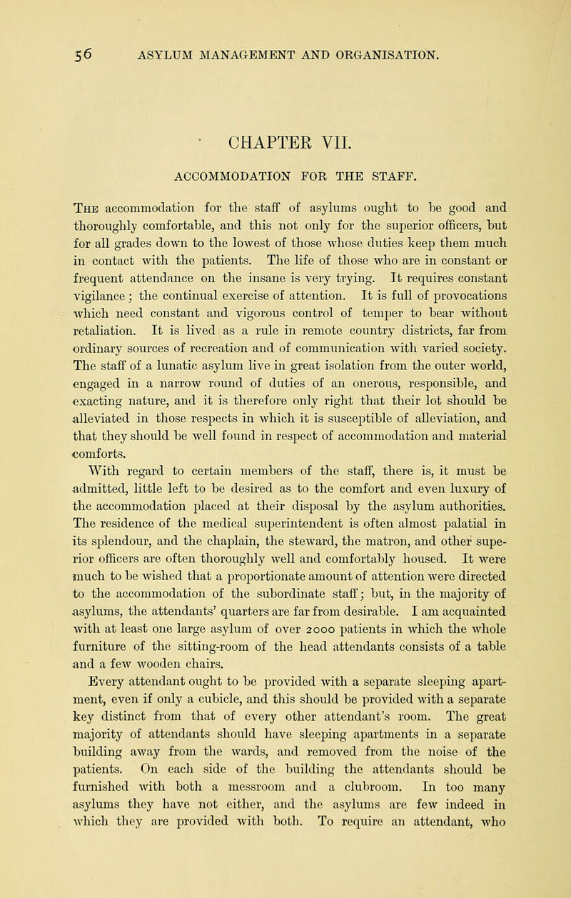 CHAPTER VII. ACCOMMODATION FOR THE STAFF. The accommodation for the staff of asylums ought to be good and thoroughly comfortable, and this not only for the superior officers, but for all grades down to the lowest of those whose duties keep them much in contact with the patients. The life of those who are in constant or frequent attendance on the insane is very trying. It requires constant vigilance; the continual exercise of attention. It is full of provocations which need constant and vigorous control of temper to bear without retaliation. It is lived as a rule in remote country districts, far from ordinary sources of recreation and of communication with varied society. The staff of a lunatic asylum live in great isolation from the outer world, engaged in a narrow round of duties of an onerous, responsible, and exacting nature, and it is therefore only right that their lot should be alleviated in those respects in which it is susceptible of alleviation, and that they should be well found in respect of accommodation and material comforts. With regard to certain members of the staff, there is, it must be admitted, little left to be desired as to the comfort and even luxury of the accommodation placed at their disposal by the asylum authorities. The residence of the medical superintendent is often almost palatial in its splendour, and the chaplain, the steward, the matron, and other supe- rior officers are often thoroughly well and comfortably housed. It were much to be wished that a proportionate amount of attention were directed to the accommodation of the subordinate staff; but, in the majority of asylums, the attendants' quarters are far from desirable. I am acquainted with at least one large asylum of over 2000 patients in which the whole furniture of the sitting-room of the head attendants consists of a table and a few wooden chairs. Every attendant ought to be provided with a separate sleeping apart- ment, even if only a cubicle, and this should be provided with a separate key distinct from that of every other attendant's room. The great majority of attendants should have sleeping apartments in a separate building away from the wards, and removed from the noise of the patients. On each side of the building the attendants should be furnished with both a messroom and a clubroom. In too many asylums they have not either, and the asylums are few indeed in which they are provided with both. To require an attendant, who