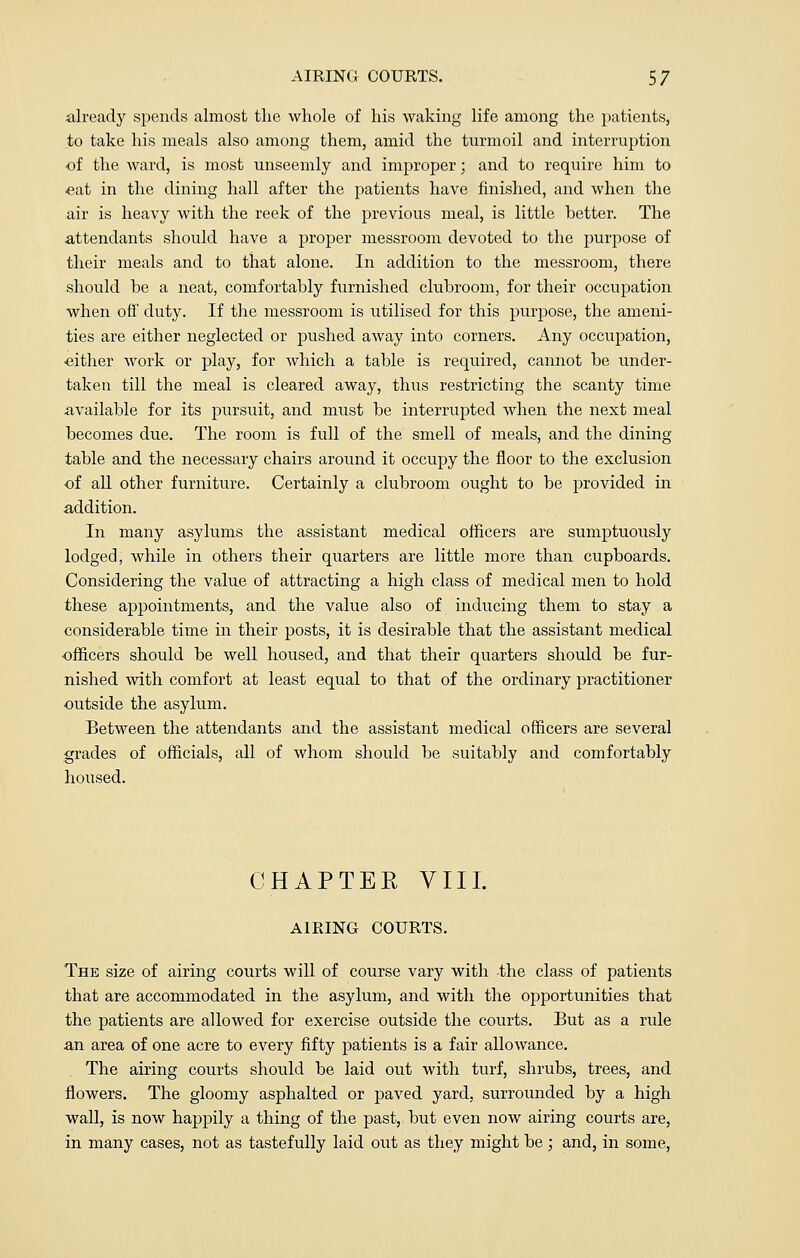 already spends almost the whole of his waking life among the patients, to take his meals also among them, amid the turmoil and interruption of the ward, is most unseemly and improper; and to require him to eat in the dining hall after the patients have finished, and when the air is heavy with the reek of the previous meal, is little hetter. The attendants should have a proper messroom devoted to the purpose of their meals and to that alone. In addition to the messroom, there should be a neat, comfortably furnished clubroom, for their occupation when off duty. If the messroom is utilised for this purpose, the ameni- ties are either neglected or pushed away into corners. Any occupation, •either work or play, for which a table is required, cannot be under- taken till the meal is cleared away, thus restricting the scanty time available for its pursuit, and must be interrupted when the next meal becomes due. The room is full of the smell of meals, and the dining table and the necessary chairs around it occupy the floor to the exclusion of all other furniture. Certainly a clubroom ought to be provided in addition. In many asylums the assistant medical officers are sumptuously lodged, while in others their quarters are little more than cupboards. Considering the value of attracting a high class of medical men to hold these appointments, and the value also of inducing them to stay a considerable time in their posts, it is desirable that the assistant medical •officers should be well housed, and that their quarters should be fur- nished with comfort at least equal to that of the ordinary practitioner outside the asylum. Between the attendants and the assistant medical officers are several grades of officials, all of whom should be suitably and comfortably housed. CHAPTER VIII. AIRING COURTS. The size of airing courts will of course vary with the class of patients that are accommodated in the asylum, and with the opportunities that the patients are allowed for exercise outside the courts. But as a rule an area of one acre to every fifty patients is a fair allowance. The airing courts should be laid out with turf, shrubs, trees, and flowers. The gloomy asphalted or paved yard, surrounded by a high wall, is now happily a thing of the past, but even now airing courts are, in many cases, not as tastefully laid out as they might be ; and, in some,