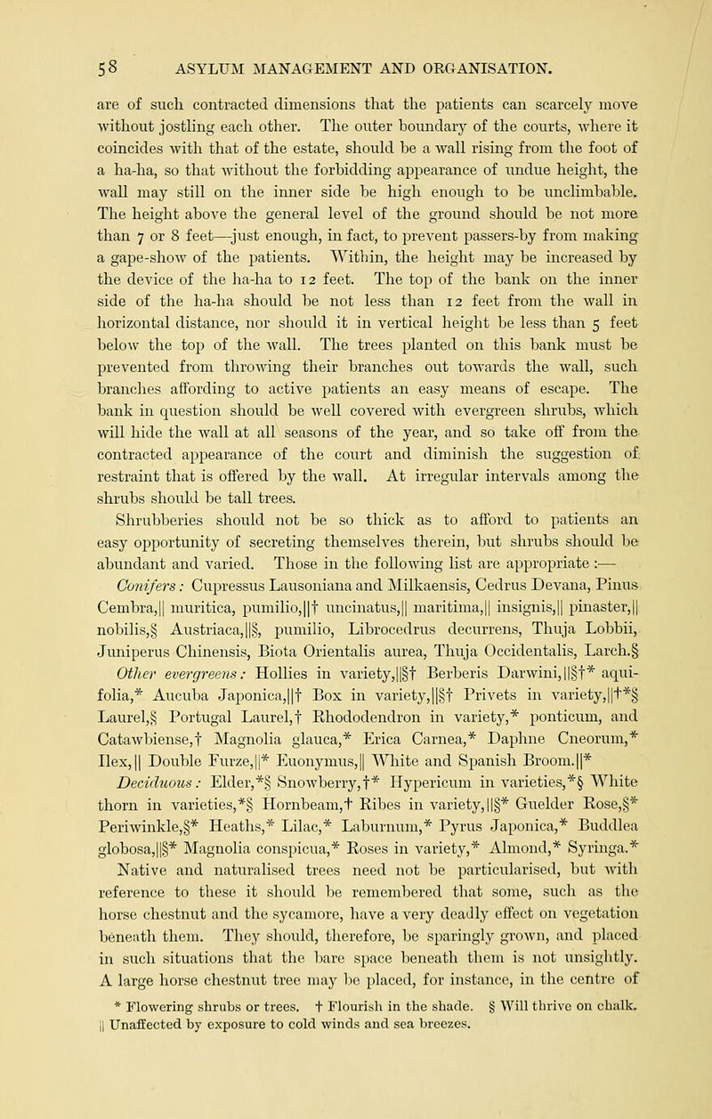 are of such contracted dimensions that the patients can scarcely move without jostling each other. The outer boundary of the courts, where it coincides with that of the estate, should be a wall rising from the foot of a ha-ha, so that without the forbidding appearance of undue height, the wall may still on the inner side be high enough to be unclimbable. The height above the general level of the ground should be not more than 7 or 8 feet—just enough, in fact, to prevent passers-by from making a gape-show of the patients. Within, the height may be increased by the device of the ha-ha to 12 feet. The top of the bank on the inner side of the ha-ha should be not less than 12 feet from the wall in horizontal distance, nor should it in vertical height be less than 5 feet below the top of the wall. The trees planted on this bank must be prevented from throwing their branches out towards the wall, such branches affording to active patients an easy means of escape. The bank in question should be well covered with evergreen shrubs, which will hide the wall at all seasons of the year, and so take off from the contracted appearance of the court and diminish the suggestion of restraint that is offered by the wall. At irregular intervals among the shrubs should be tall trees. Shrubberies should not be so thick as to afford to patients an easy opportunity of secreting themselves therein, but shrubs should be abundant and varied. Those in the following list are appropriate :— Conifers: Cupressus Lausoniana and Milkaensis, Cedrus Devana, Pirtus Cembra,|| muritica, pumilio,||t uncinatus,|| maritima,|| insignis,|| pinaster,|| nobilis,§ Austriaca,||§, pumilio, Librocedrus decurrens, Thuja Lobbii, Juniperus Chinensis, Biota Orientalis aurea, Thuja Occidentalis, Larch.§ Other evergreens: Hollies in variety,||§t Berberis Darwini,||§f* aqui- folia,* Aucuba Japonica,||f Box in variety,||§f Privets in variety,||t*§ Laurel,§ Portugal Laurel,! Rhododendron in variety,* ponticum, and Catawbiense,f Magnolia glauca,* Erica Carnea,* Daphne Cneorum,* Ilex,|| Double Furze,||* Euonymus,|| White and Spanish Broom.||* Deciduous: Elder, *§ Snowberry,f* Hypericum in varieties, *§ White thorn in varieties,*§ Hornbeam,t Ribes in variety, ||§* Guelder Rose,§* Periwinkle,§* Heaths,* Lilac,* Laburnum,* Pyrus Japonica,* Buddlea globosa,||§* Magnolia conspicua,* Roses in variety,* Almond,* Syringa.* Native and naturalised trees need not be particularised, but with reference to these it should be remembered that some, such as the horse chestnut and the sycamore, have a very deadly effect on vegetation beneath them. They should, therefore, be sparingly grown, and placed in such situations that the bare space beneath them is not unsightly. A large horse chestnut tree may be placed, for instance, in the centre of * Flowering shrubs or trees, t Flourish in the shade. § Will thrive on chalk. il Unaffected by exposure to cold winds and sea breezes.