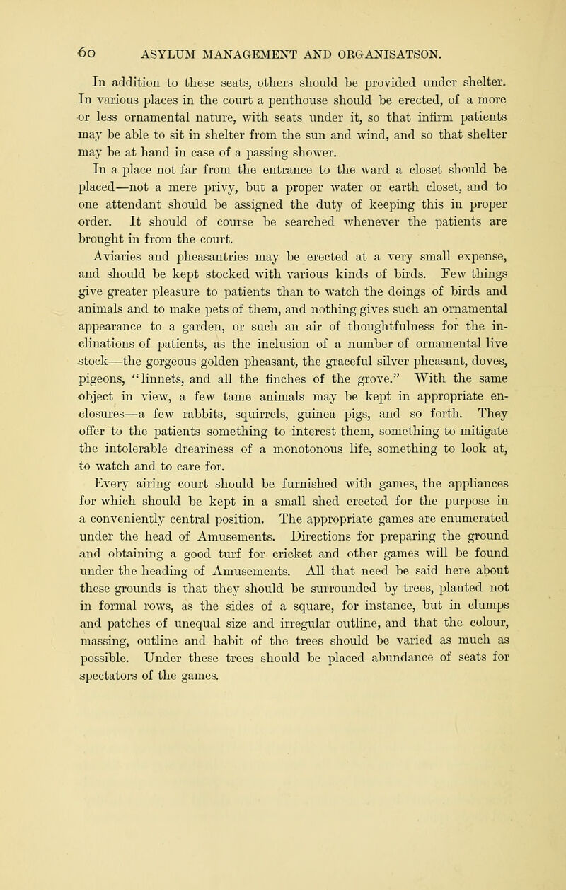 In addition to these seats, others should be provided under shelter. In various places in the court a penthouse should be erected, of a more or less ornamental nature, with seats under it, so that infirm patients may be able to sit in shelter from the sun and wind, and so that shelter may be at hand in case of a passing shower. In a place not far from the entrance to the ward a closet should be placed—not a mere privy, but a proper water or earth closet, and to one attendant should be assigned the duty of keeping this in proper order. It should of course be searched whenever the patients are brought in from the court. Aviaries and pheasantries may be erected at a very small expense, and should be kept stocked with various kinds of birds. Few things give greater jileasure to patients than to watch the doings of birds and animals and to make pets of them, and nothing gives such an ornamental appearance to a garden, or such an air of thoughtfulness for the in- clinations of patients, as the inclusion of a number of ornamental live stock—the gorgeous golden pheasant, the graceful silver pheasant, doves, pigeons, linnets, and all the finches of the grove. With the same object in view, a few tame animals may be kept in appropriate en- closures—a few rabbits, squirrels, guinea pigs, and so forth. They offer to the patients something to interest them, something to mitigate the intolerable dreariness of a monotonous life, something to look at, to watch and to care for. Every airing court should be furnished with games, the appliances for which should be kept in a small shed erected for the purpose in a conveniently central position. The appropriate games are enumerated under the head of Amusements. Directions for preparing the ground and obtaining a good turf for cricket and other games will be found under the heading of Amusements. All that need be said here about these grounds is that they should be surrounded by trees, planted not in formal rows, as the sides of a square, for instance, but in clumps and patches of unequal size and irregular outline, and that the colour, massing, outline and habit of the trees should be varied as much as possible. Under these trees should be placed abundance of seats for spectators of the games.