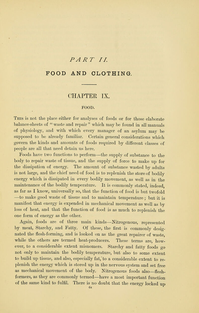 PART II. POOD AND CLOTHING. CHAPTER IX. FOOD. This is not the place either for analyses of foods or for those elaborate balance-sheets of  waste and repair  which may be found in all manuals of physiology, and with which every manager of an asylum may be supposed to be already familiar. Certain general considerations which govern the kinds and amounts of foods required by different classes of people are all that need detain us here. Foods have two functions to perform—the supply of substance to the body to repair waste of tissue, and the supply of force to make up for the dissipation of energy. The amount of substance wasted by adults is not large, and the chief need of food is to replenish the store of bodily energy which is dissipated in every bodily movement, as well as in the maintenance of the bodily temperature. It is commonly stated, indeed as far as I know, universally so, that the function of food is but twofold —to make good waste of tissue and to maintain temperature; but it is manifest that energy is expended in mechanical movement as well as by loss of heat, and that the function of food is as much to replenish the one form of energy as the other. Again, foods are of three main kinds—Nitrogenous, represented by meat, Starchy, and Fatty. Of these, the first is commonly desig- nated the flesh-forming, and is looked on as the great repairer of waste, while the others are termed heat-producers. These terms are, how- ever, to a considerable extent misnomers. Starchy and fatty foods <y<y not only to maintain the bodily temperature, but also to some extent to build up tissue, and also, especially fat,'to a considerable extent to re- plenish the energy which is stored up in the nervous system and set free as mechanical movement of the body. Nitrogenous foods also flesh- formers, as they are commonly termed—have a most important function of the same kind to fulfil. There is no doubt that the energy locked up