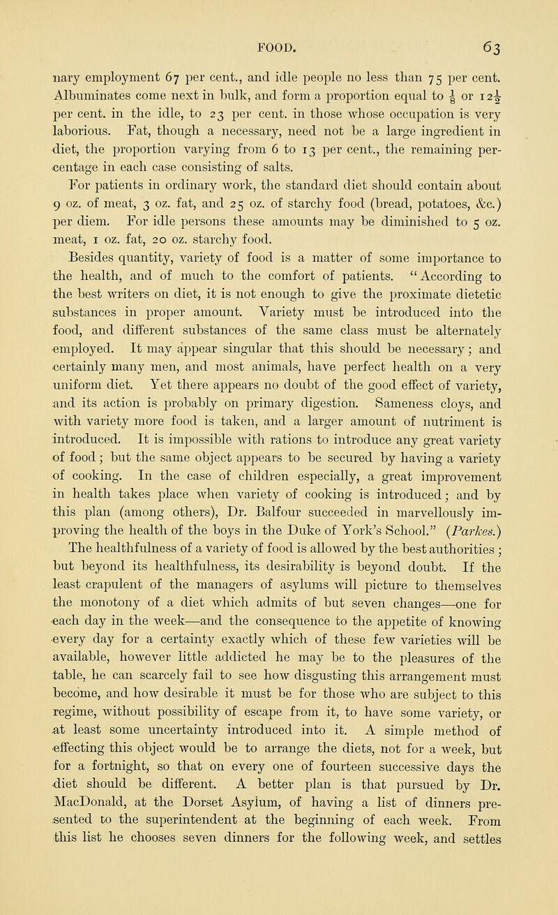 nary employment 67 per cent., and idle people no less than 75 per cent. Albuminates come next in bulk, and form a proportion equal to | or 12^ per cent, in the idle, to 23 per cent, in those whose occupation is very laborious. Fat, though a necessary, need not be a large ingredient in diet, the proportion varying from 6 to 13 per cent., the remaining per- centage in each case consisting of salts. For patients in ordinary work, the standard diet should contain about 9 oz. of meat, 3 oz. fat, and 25 oz. of starchy food (bread, potatoes, &c.) per diem. For idle persons these amounts may be diminished to 5 oz. meat, 1 oz. fat, 20 oz. starchy food. Besides quantity, variety of food is a matter of some importance to the health, and of much to the comfort of patients. According to the best writers on diet, it is not enough to give the proximate dietetic substances in proper amount. Variety must be introduced into the food, and different substances of the same class must be alternately •employed. It may appear singular that this should be necessary; and •certainly many men, and most animals, have perfect health on a very uniform diet. Yet there appears no doubt of the good effect of variety, and its action is probably on primary digestion. Sameness cloys, and with variety more food is taken, and a larger amount of nutriment is introduced. It is impossible with rations to introduce any great variety of food; but the same object appears to be secured by having a variety •of cooking. In the case of children especially, a great improvement in health takes place when variety of cooking is introduced; and by this plan (among others), Dr. Balfour succeeded in marvellously im- proving the health of the boys in the Duke of York's School. (Parkes.) The healthfulness of a variety of food is allowed by the best authorities ; but beyond its healthfulness, its desirability is beyond doubt. If the least crapulent of the managers of asylums will picture to themselves the monotony of a diet which admits of but seven changes—one for •each day in the week—and the consequence to the appetite of knowing •every day for a certainty exactly which of these few varieties will be available, however little addicted he may be to the pleasures of the table, he can scarcely fail to see how disgusting this arrangement must become, and how desirable it must be for those who are subject to this regime, without possibility of escape from it, to have some variety, or .at least some uncertainty introduced into it. A simple method of effecting this object would be to arrange the diets, not for a week, but for a fortnight, so that on every one of fourteen successive days the diet should be different. A better plan is that pursued by Dr. MacDonald, at the Dorset Asylum, of having a list of dinners pre- sented to the superintendent at the beginning of each week. From this list he chooses seven dinners for the following week, and settles