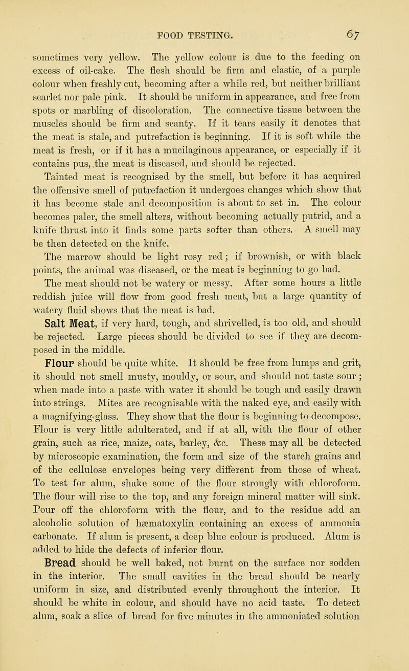 sometimes very yellow. The yellow colour is due to the feeding on excess of oil-cake. The flesh should be firm and elastic, of a purple colour when freshly cut, becoming after a while red, but neither brilliant scarlet nor pale pink. It should be uniform in appearance, and free from spots or marbling of discoloration. The connective tissue between the muscles should be firm and scanty. If it tears easily it denotes that the meat is stale, and putrefaction is beginning. If it is soft while the meat is fresh, or if it has a mucilaginous appearance, or especially if it contains pus, .the meat is diseased, and should be rejected. Tainted meat is recognised by the smell, but before it has acquired the offensive smell of putrefaction it undergoes changes which show that it has become stale and decomposition is about to set in. The colour becomes paler, the smell alters, without becoming actually putrid, and a knife thrust into it finds some parts softer than others. A smell may be then detected on the knife. The marrow should be light rosy red; if brownish, or with black points, the animal was diseased, or the meat is beginning to go bad. The meat should not be watery or messy. After some hours a little reddish juice will flow from good fresh meat, but a large quantity of watery fluid shows that the meat is bad. Salt Meat, if very hard, tough, and shrivelled, is too old, and should be rejected. Large pieces should be divided to see if they are decom- posed in the middle. Flour should be quite white. It should be free from lumps and grit, it should not smell musty, mouldy, or sour, and should not taste sour; when made into a paste with water it should be tough and easily drawn into strings. Mites are recognisable with the naked eye, and easily with a magnifying-glass. They show that the flour is beginning to decompose. Flour is very little adulterated, and if at all, with the flour of other grain, such as rice, maize, oats, barley, &c. These may all be detected by microscopic examination, the form and size of the starch grains and of the cellulose envelopes being very different from those of wheat. To test for alum, shake some of the flour strongly with chloroform. The flour will rise to the top, and any foreign mineral matter will sink. Pour off the chloroform with the flour, and to the residue add an alcoholic solution of hsematoxylin containing an excess of ammonia carbonate. If alum is present, a deep blue colour is produced. Alum is added to hide the defects of inferior flour. Bread should be well baked, not burnt on the surface nor sodden in the interior. The small cavities in the bread should be nearly uniform in size, and distributed evenly throughout the interior. It should be Avhite in colour, and should have no acid taste. To detect alum, soak a slice of bread for five minutes in the ammoniated solution