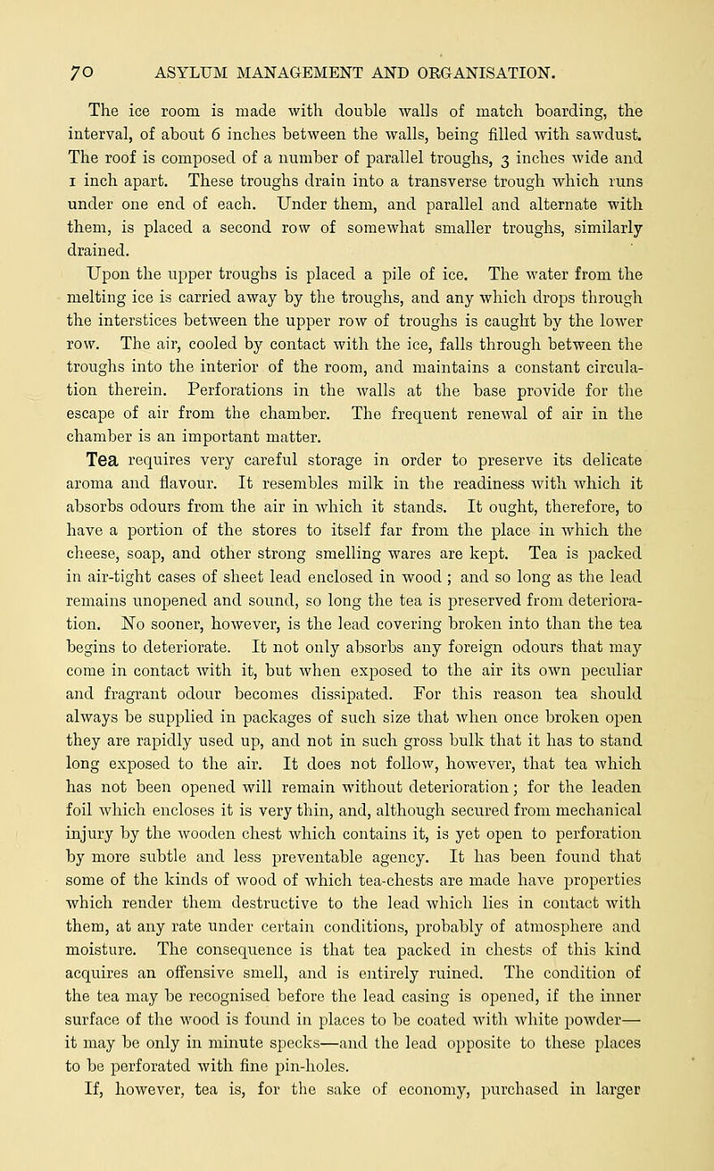 The ice room is made with double walls of match boarding, the interval, of about 6 inches between the walls, being filled with sawdust. The roof is composed of a number of parallel troughs, 3 inches wide and 1 inch apart. These troughs drain into a transverse trough which runs under one end of each. Under them, and parallel and alternate with them, is placed a second row of somewhat smaller troughs, similarly drained. Upon the upper troughs is placed a pile of ice. The water from the melting ice is carried away by the troughs, and any which drops through the interstices between the upper row of troughs is caught by the lower row. The air, cooled by contact with the ice, falls through between the troughs into the interior of the room, and maintains a constant circula- tion therein. Perforations in the walls at the base provide for the escape of air from the chamber. The frequent renewal of air in the chamber is an important matter. Tea requires very careful storage in order to preserve its delicate aroma and flavour. It resembles milk in the readiness Avith which it absorbs odours from the air in which it stands. It ought, therefore, to have a portion of the stores to itself far from the place in which the cheese, soap, and other strong smelling wares are kept. Tea is packed in air-tight cases of sheet lead enclosed in wood ; and so long as the lead remains unopened and sound, so long the tea is preserved from deteriora- tion. JSTo sooner, however, is the lead covering broken into than the tea begins to deteriorate. It not only absorbs any foreign odours that may come in contact with it, but when exposed to the air its own peculiar and fragrant odour becomes dissipated. For this reason tea should always be supplied in packages of such size that when once broken open they are rapidly used up, and not in such gross bulk that it has to stand long exposed to the air. It does not follow, however, that tea which has not been opened will remain without deterioration; for the leaden foil which encloses it is very thin, and, although secured from mechanical injury by the wooden chest which contains it, is yet open to perforation by more subtle and less preventable agency. It has been found that some of the kinds of wood of which tea-chests are made have properties which render them destructive to the lead which lies in contact with them, at any rate under certain conditions, probably of atmosphere and moisture. The consequence is that tea packed in chests of this kind acquires an offensive smell, and is entirely ruined. The condition of the tea may be recognised before the lead casing is opened, if the inner surface of the wood is found in places to be coated with white powder— it may be only in minute specks—and the lead opposite to these places to be perforated with fine pin-holes. If, however, tea is, for the sake of economy, purchased in larger