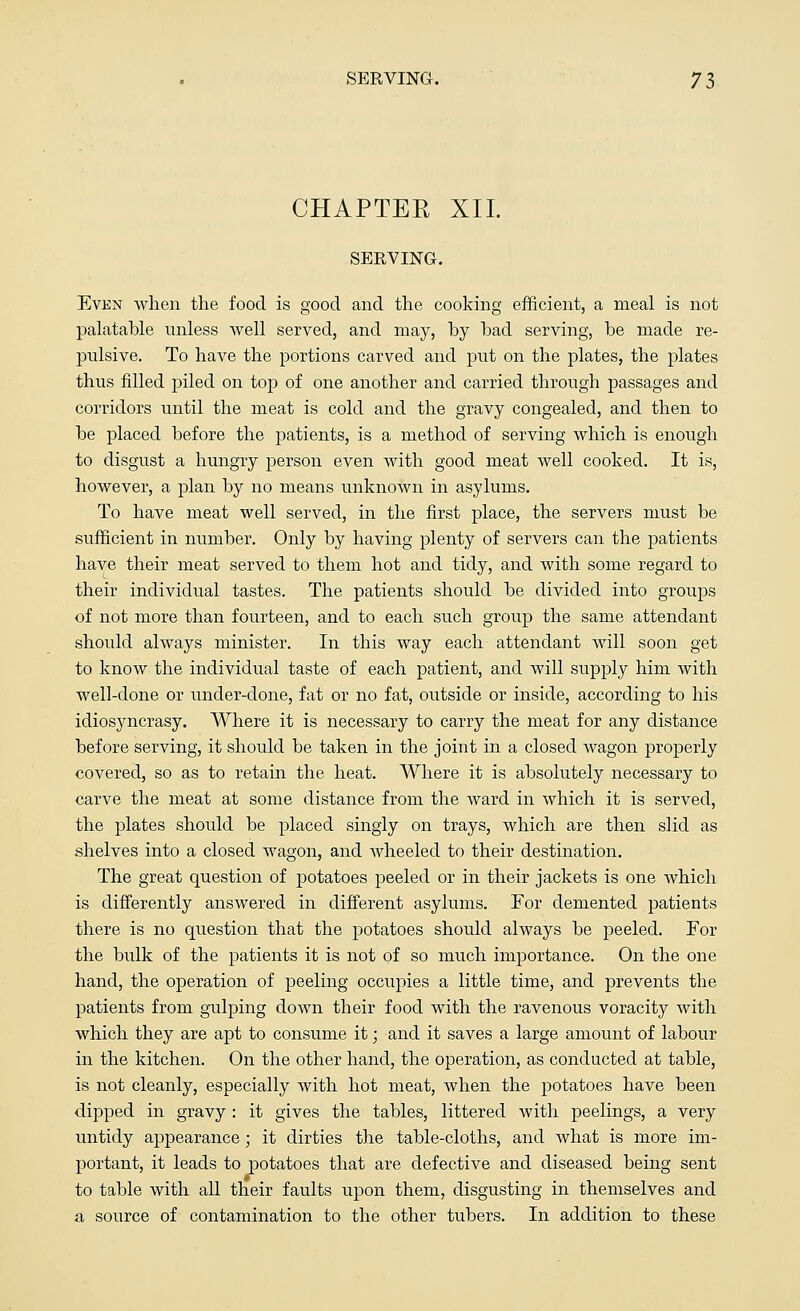 CHAPTER XII. SERVING. Even when the food is good and the cooking efficient, a meal is not palatable unless well served, and may, by had serving, he made re- pulsive. To have the portions carved and put on the plates, the plates thus filled piled on top of one another and carried through passages and corridors until the meat is cold and the gravy congealed, and then to he placed before the patients, is a method of serving which is enough to disgust a hungry person even with good meat well cooked. It is, however, a plan by no means unknown in asylums. To have meat well served, in the first place, the servers must be sufficient in number. Only by having plenty of servers can the patients have their meat served to them hot and tidy, and with some regard to their individual tastes. The patients should be divided into groups of not more than fourteen, and to each such group the same attendant should always minister. In this way each attendant will soon get to know the individual taste of each patient, and will supply him with well-done or under-done, fat or no fat, outside or inside, according to his idiosyncrasy. Where it is necessary to carry the meat for any distance before serving, it should be taken in the joint in a closed wagon properly covered, so as to retain the heat. Where it is absolutely necessary to carve the meat at some distance from the ward in which it is served, the plates should be placed singly on trays, which are then slid as shelves into a closed wagon, and wheeled to their destination. The great question of potatoes peeled or in their jackets is one which is differently answered in different asylums. For elemented patients there is no question that the potatoes should always be peeled. For the bulk of the patients it is not of so much importance. On the one hand, the operation of peeling occupies a little time, and prevents the patients from gulping down their food with the ravenous voracity with which they are apt to consume it; and it saves a large amount of labour in the kitchen. On the other hand, the operation, as conducted at table, is not cleanly, especially with hot meat, when the potatoes have been dipped in gravy : it gives the tables, littered with peelings, a very untidy appearance; it dirties the table-cloths, and what is more im- portant, it leads to potatoes that are defective and diseased being sent to table with all their faults upon them, disgusting in themselves and a source of contamination to the other tubers. In addition to these