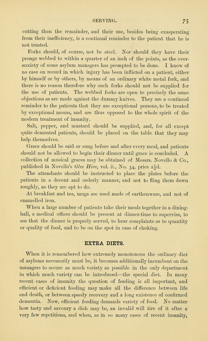 cutting than the remainder, and their use, besides being exasperating from their inefficiency, is a continual reminder to the patient that he is not trusted. Forks should, of course, not be steel. Nor should they have their prongs webbed to within a quarter of an inch of the points, as the over- anxiety of some asylum managers has prompted to be done. I know of no case on record in which injury has been inflicted on a patient, either by himself or by others, by means of an ordinary white metal fork, and there is no reason therefore why such forks should not be supplied for the use of patients. The webbed forks are open to precisely the same objections as are made against the dummy knives. They are a continual reminder to the patients that they are exceptional persons, to be treated by exceptional means, and are thus opposed to the whole spirit of the modern treatment of insanity. Salt, pepper, and mustard should be supplied, and, for all except quite demented patients, should be placed on the table that they may help themselves. Grace should be said or sung before and after every meal, and patients should not be allowed to begin their dinner until grace is concluded. A collection of musical graces may be obtained of Messrs. 1STovello & Co., published in Novello's Glee Hive, vol. ii., jNo. 34, price i^d. The attendants should be instructed to place the plates before the patients in a decent and orderly manner, and not to fling them down roughly, as they are apt to do. At breakfast and tea, mugs are used made of earthenware, and not of enamelled iron. When a large number of patients take their meals together in a dining- hall, a medical officer should be present at dinner-time to supervise, to see that the dinner is properly served, to hear complaints as to quantity or quality of food, and to be on the spot in case of choking. EXTRA DIETS. When it is remembered how extremely monotonous the ordinary diet of asylums necessarily must be, it becomes additionally incumbent on the managers to secure as much variety as possible in the only department in which much variety can be introduced—the special diet. In many recent cases of insanity the question of feeding is all important, and efficient or deficient feeding may make all the difference between life and death, or between speedy recovery and a long existence of confirmed dementia. Now, efficient feeding demands variety of food. Ko matter how tasty and savoury a dish may be, an invalid will tire of it after a very few repetitions, and when, as in so many cases of recent insanity,