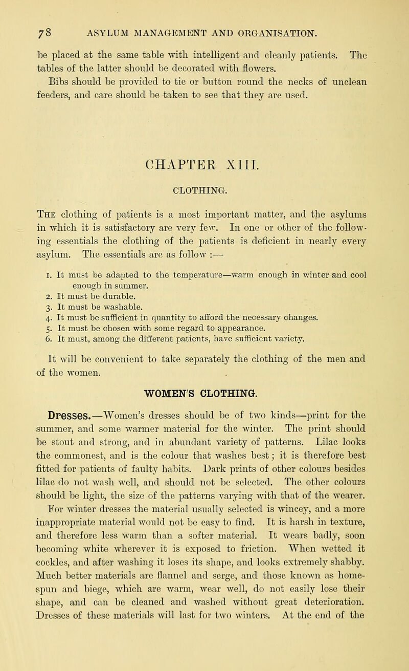 be placed at the same table with intelligent and cleanly patients. The tables of the latter should be decorated with flowers. Bibs should be provided to tie or button round the necks of unclean feeders, and care should be taken to see that they are used. CHAPTER XIII. CLOTHING. The clothing of patients is a most important matter, and the asylums in which it is satisfactory are very few. In one or other of the follow- ing essentials the clothing of the patients is deficient in nearly every asylum. The essentials are as follow :— i. It must be adapted to the temperature—warm enough in winter and cool enough in summer. 2. It must be durable. 3. It must be washable. 4. It must be sufficient in quantity to afford the necessary changes. 5. It must be chosen with some regard to appearance. 6. It must, among the different patients, have sufficient variety. It will be convenient to take separately the clothing of the men and of the women. WOMEN'S CLOTHING. Dresses.—Women's dresses should be of two kinds—print for the summer, and some warmer material for the winter. The print should be stout and strong, and in abundant variety of patterns. Lilac looks the commonest, and is the colour that washes best; it is therefore best fitted for patients of faulty habits. Dark prints of other colours besides lilac do not wash well, and should not be selected. The other colours should be light, the size of the patterns varying with that of the wearer. For winter dresses the material usually selected is wincey, and a more inappropriate material would not be easy to find. It is harsh in texture, and therefore less warm than a softer material. It wears badly, soon becoming white wherever it is exposed to friction. When wetted it cockles, and after washing it loses its shape, and looks extremely shabby. Much better materials are flannel and serge, and those known as home- spun and biege, which are warm, wear well, do not easily lose their shape, and can be cleaned and washed without great deterioration. Dresses of these materials will last for two winters. At the end of the