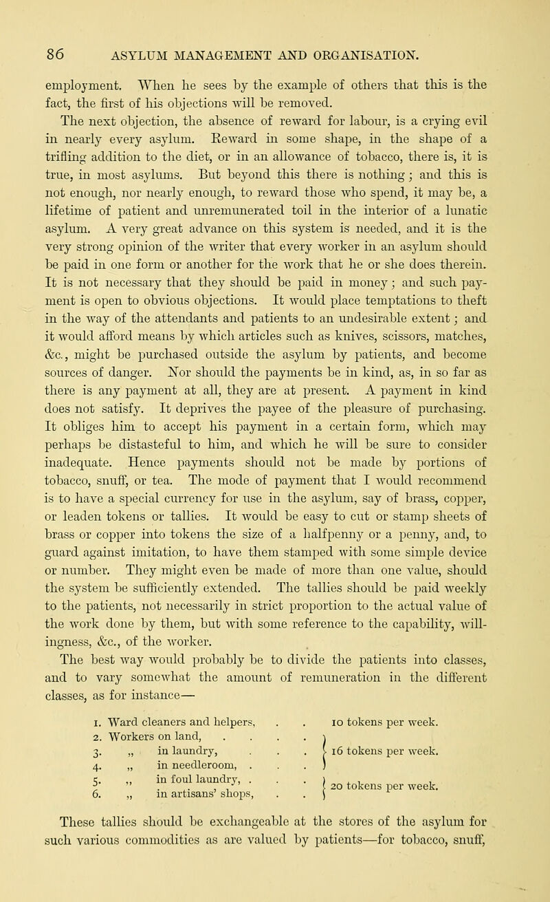 employment. When he sees by the example of others that this is the fact, the first of his objections will be removed. The next objection, the absence of reward for labour, is a crying evil in nearly every asylum. Eeward in some shape, in the shape of a trifling addition to the diet, or in an allowance of tobacco, there is, it is true, in most asylums. But beyond this there is nothing; and this is not enough, nor nearly enough, to reward those who spend, it may be, a lifetime of patient and unremunerated toil in the interior of a lunatic asylum. A very great advance on this system is needed, and it is the very strong opinion of the writer that every worker in an asylum should be paid in one form or another for the work that he or she does therein. It is not necessary that they should be paid in money; and such pay- ment is open to obvious objections. It would place temptations to theft in the way of the attendants and patients to an undesirable extent; and it would afford means by which articles such as knives, scissors, matches, &c, might be purchased outside the asylum by patients, and become sources of danger. Nor should the payments be in kind, as, in so far as there is any payment at all, they are at present. A payment in kind does not satisfy. It deprives the payee of the pleasure of purchasing. It obliges him to accept his payment in a certain form, which may perhaps be distasteful to him, and which he will be sure to consider inadequate. Hence payments should not be made by portions of tobacco, snuff, or tea. The mode of payment that I Avould recommend is to have a special currency for use in the asylum, say of brass, copper, or leaden tokens or tallies. It would be easy to cut or stamp sheets of brass or copper into tokens the size of a halfpenny or a penny, and, to guard against imitation, to have them stamped with some simple device or number. They might even be made of more than one value, should the system be sufficiently extended. The tallies should be paid weekly to the patients, not necessarily in strict proportion to the actual value of the work done by them, but with some reference to the capability, will- ingness, &c, of the worker. The best way would probably be to divide the patients into classes, and to vary somewhat the amount of remuneration in the different classes, as for instance— 1. Ward cleaners and helpers, . . 10 tokens per week. 2. Workers on land, 3. „ in laundry, 4. „ in needleroom, 5. ,, in foul laundry 6. „ in artisans' shops V 16 tokens per week. I 20 tokens per week. These tallies should be exchangeable at the stores of the asylum for such various commodities as are valued by patients—for tobacco, snuff,