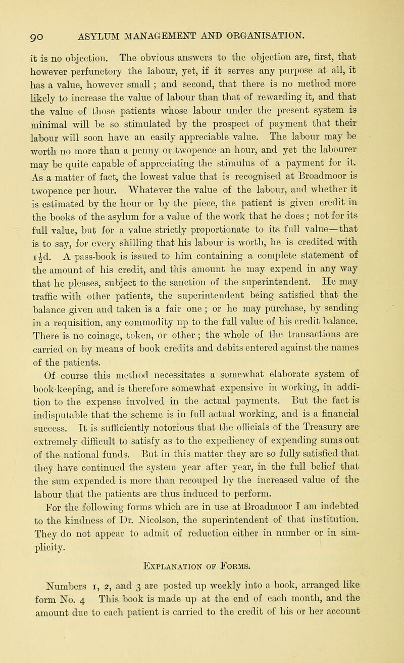 it is no objection. The obvious answers to the objection are, first, that however perfunctory the labour, yet, if it serves any purpose at all, it has a value, however small; and second, that there is no method more likely to increase the value of labour than that of rewarding it, and that the value of those patients whose labour under the present system is minimal will be so stimulated by the prospect of payment that their labour will soon have an easily appreciable value. The labour may be worth no more than a penny or twopence an hour, and yet the labourer may be quite capable of appreciating the stimulus of a payment for it. As a matter of fact, the lowest value that is recognised at Broadmoor is twopence per hour. Whatever the value of the labour, and whether it is estimated by the hour or by the piece, the patient is given credit in the books of the asylum for a value of the work that he does ; not for its full value, but for a value strictly proportionate to its full value—that is to say, for every shilling that his labour is worth, he is credited with i|d. A pass-book is issued to him containing a complete statement of the amount of his credit, and this amount he may expend in any way that he pleases, subject to the sanction of the superintendent. He may traffic with other patients, the superintendent being satisfied that the balance given and taken is a fair one; or he may purchase, by sending in a requisition, any commodity up to the full value of his credit balance. There is no coinage, token, or other; the whole of the transactions are carried on by means of book credits and debits entered against the names of the patients. Of course this method necessitates a somewhat elaborate system of book-keeping, and is therefore somewhat expensive in working, in addi- tion to the expense involved in the actual payments. But the fact is indisputable that the scheme is in full actual working, and is a financial success. It is sufficiently notorious that the officials of the Treasury are extremely difficult to satisfy as to the expediency of expending sums out of the national funds. But in this matter they are so fully satisfied that they have continued the system year after year, in the full belief that the sum expended is more than recouped by the increased value of the labour that the patients are thus induced to perform. For the following forms which are in use at Broadmoor I am indebted to the kindness of Dr. Nicolson, the superintendent of that institution. They do not appear to admit of reduction either in number or in sim- plicity. Explanation of Forms. Numbers i, 2, and 3 are posted up weekly into a book, arranged like form No. 4 This book is made up at the end of each month, and the amount due to each patient is carried to the credit of his or her account