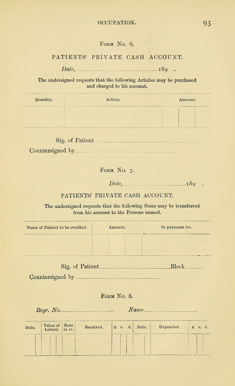 Form JSTo. 6. PATIENTS5 PRIVATE CASH ACCOUNT. Date, 189 . The undersigned requests that the following Articles may be purchased and charged to his acconnt. Quantity. Article. Amount. Sig. of Patient Countersigned by Form No. 7. Date, PATIENTS' PRIVATE CASH ACCOUNT. The undersigned requests that the following Sums may be transferred from his account to the Persons named. Name of Patient to be credited. Amount. In payment for. Sig. of Patient. Countersigned by .Block. Regr. No. Form Isto. 8. . Name. Value of Rate Received. & s. d. Date. Expended. £ s. d. Labour, in is.