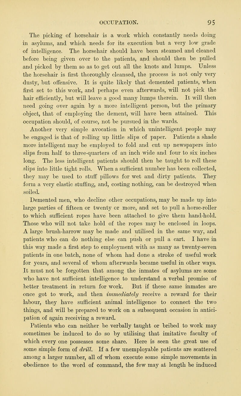 The picking of horsehair is a work which constantly needs doing in asylums, and which needs for its execution but a very low grade of intelligence. The horsehair should have been steamed and cleaned before being given over to the patients, and should then be pulled and picked by them so as to get out all the knots and lumps. Unless the horsehair is first thoroughly cleansed, the process is not only very dusty, but offensive. It is quite likely that demented patients, when first set to this work, and perhaps even afterwards, will not pick the hair efficiently, but will leave a good many lumps therein. It will then need going over again by a more intelligent person, but the primary object, that of employing the dement, will have been attained. This occupation should, of course, not be pursued in the wards. Another very simple avocation in which unintelligent people may be engaged is that of rolling up little slips of paper. Patients a shade more intelligent may be employed to fold and cut up newspapers into slips from half to three-quarters of an inch wide and four to six inches long. The less intelligent patients should then be taught to roll these slips into little tight rolls. When a sufficient number has been collected, they may be used to stuff pillows for wet and dirty patients. They form a very elastic stuffing, and, costing nothing, can be destroyed when soiled. Demented men, who decline other occupations, may be made up into large parties of fifteen or twenty or more, and set to pull a horse-roller to which sufficient ropes have been attached to give them hand-hold. Those who will not take hold of the ropes may be enclosed in loops. A large brush-harrow may be made and utilised in the same way, and patients who can do nothing else can push or pull a cart. I have in this way made a first step to employment with as many as twenty-seven patients in one batch, none of whom had done a stroke of useful work for years, and several of whom afterwards became useful in other ways. It must not be forgotten that among the inmates of asylums are some who have not sufficient intelligence to understand a verbal promise of better treatment in return for work. But if these same inmates are once got to work, and then immediately receive a reward for their labour, they have sufficient animal intelligence to connect the two things, and will be prepared to work on a subsequent occasion in antici- pation of again receiving a reward. Patients who can neither be verbally taught or bribed to work may sometimes be induced to do so by utilising that imitative faculty of which every one possesses some share. Here is seen the great use of some simple form of drill. If a few unemployable patients are scattered among a larger number, all of whom execute some simple movements in obedience to the word of command, the few may at length be induced