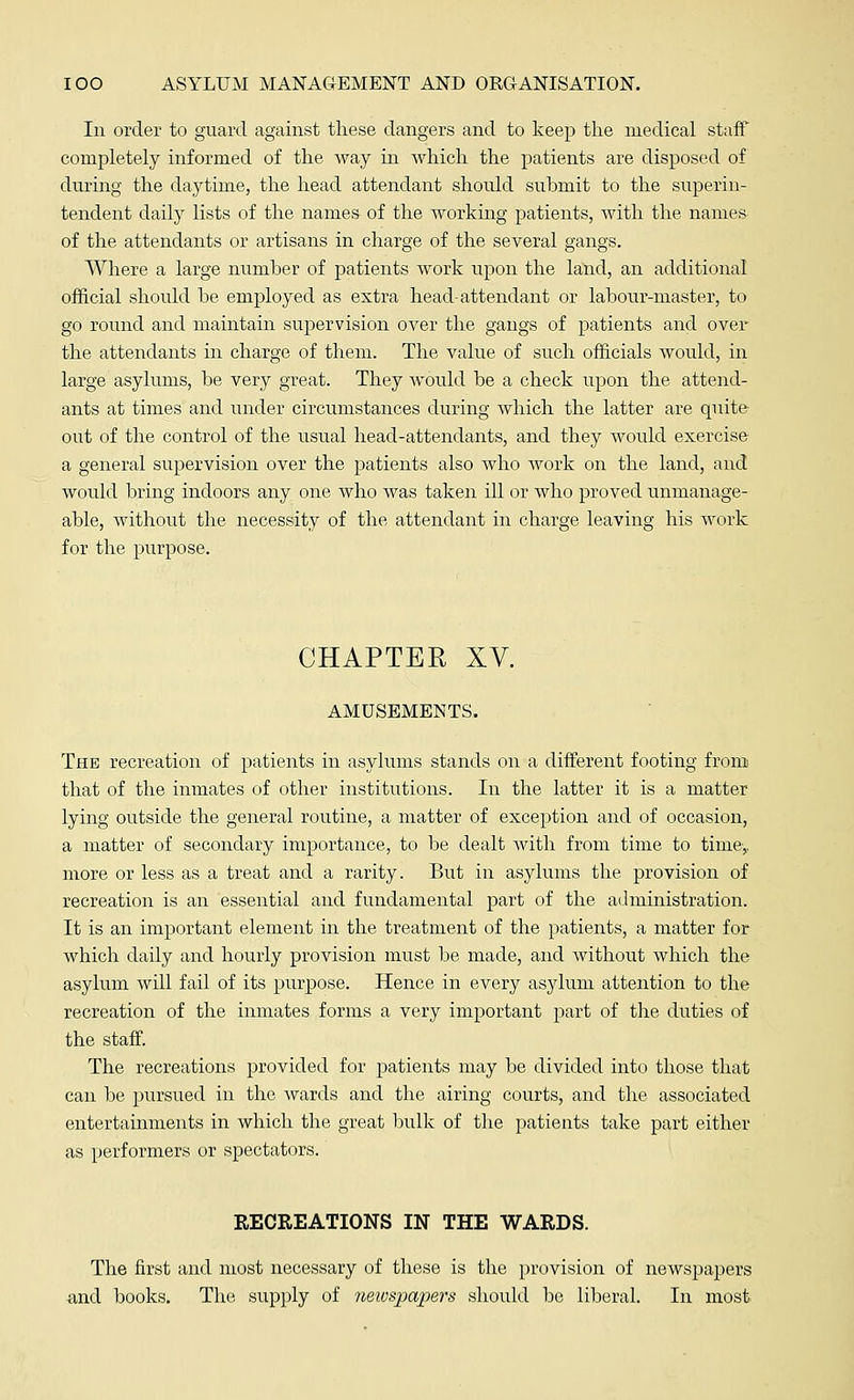 In order to guard against these dangers and to keep the medical staff completely informed of the way in Avhich the patients are disposed of during the daytime, the head attendant should submit to the superin- tendent daily lists of the names of the working patients, with the names of the attendants or artisans in charge of the several gangs. Where a large number of patients work upon the land, an additional official should he employed as extra head-attendant or labour-master, to go round and maintain supervision over the gangs of patients and over the attendants in charge of them. The value of such officials would, in large asylums, be very great. They would be a check upon the attend- ants at times and under circumstances during which the latter are quite out of the control of the usual head-attendants, and they would exercise a general supervision over the patients also who work on the land, and would bring indoors any one who was taken ill or who proved unmanage- able, without the necessity of the attendant in charge leaving his work for the purpose. CHAPTER XV. AMUSEMENTS. The recreation of patients in asylums stands on a different footing from that of the inmates of other institutions. In the latter it is a matter lying outside the general routine, a matter of exception and of occasion, a matter of secondary importance, to be dealt with from time to time,, more or less as a treat and a rarity. But in asylums the provision of recreation is an essential and fundamental part of the administration. It is an important element in the treatment of the patients, a matter for which daily and hourly provision must be made, and without which the asylum will fail of its purpose. Hence in every asylum attention to the recreation of the inmates forms a very important part of the duties of the staff. The recreations provided for patients may be divided into those that can be pursued in the wards and the airing courts, and the associated entertainments in which the great bulk of the patients take part either as performers or spectators. RECREATIONS IN THE WARDS. The first and most necessary of these is the provision of newspapers and books. The supply of neivspapers should be liberal. In most