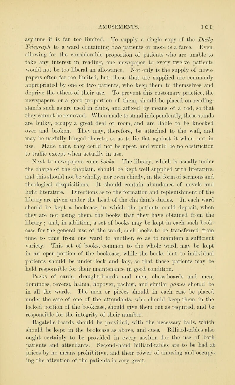 asylums it is far too limited. To supply a single copy of the Daily Telegraph to a ward containing ioo patients or more is a farce. Even allowing for the considerable proportion of patients who are unable to take any interest in reading, one newspaper to every twelve patients would not be too liberal an allowance. Not only is the supply of news- papers often far too limited, but those that are supplied are commonly appropriated by one or two patients, who keep them to themselves and deprive the others of their use. To prevent this customary practice, the newspapers, or a good proportion of them, should be placed on reading- stands such as are used in clubs, and affixed by means of a rod, so that they cannot be removed. When made to stand independently, these stands are bulky, occupy a great deal of room, and are liable to be knocked over and broken. They may, therefore, be attached to the wall, and may be usefully hinged thereto, so as to lie flat against it when not in use. Made thus, they could not be upset, and Avould be no obstruction to traffic except when actually in use. ]Sext to newspapers come books. The library, which is usually under the charge of the chaplain, should be kept well supplied with literature, and this should not be wholly, nor even chiefly, in the form of sermons and theological disquisitions. It should contain abundance of novels and light literature. Directions as to the formation and replenishment of the library are given under the head of the chaplain's duties. In each ward should be kept a bookcase, in which the patients could deposit, when they are not using them, the books that they have obtained from the library; and, in addition, a set of books may be kept in each such book- case for the general use of the ward, such books to be transferred from time to time from one ward to another, so as to maintain a sufficient variety. This set of books, common to the whole ward, may be kept in an open portion of the bookcase, while the books lent to individual patients should be under lock and key, so that those patients may be held responsible for their maintenance in good condition. Packs of cards, draught-boards and men, chess-boards and men, dominoes, reversi, halma, hopover, pachisi, and similar games should be in all the wards. The men or pieces should in each case be placed under the care of one of the attendants, who should keep them in the locked portion of the bookcase, should give them out as required, and be responsible for the integrity of their number. Bagatelle-boards should be provided, with the necessary balls, which should be kept in the bookcase as above, and cues. Billiard-tables also ought certainly to be provided in every asylum for the use of both patients and attendants. Second-hand billiard-tables are to be had at prices by no means prohibitive, and their power of amusing and occupy- ing the attention of the patients is very great.