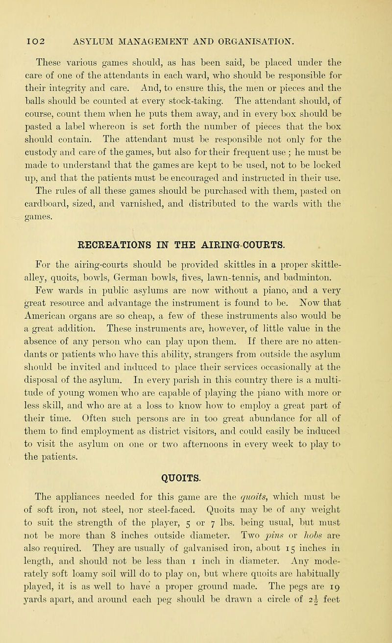 These various games should, as has been said, be placed under the care of one of the attendants in each ward, who should be responsible for their integrity and care. And, to ensure this, the men or pieces and the balls should be counted at every stock-taking. The attendant should, of course, count them when he puts them away, and in every box should be pasted a label whereon is set forth the number of pieces that the box should contain. The attendant must be responsible not only for the custody and care of the games, but also for their frequent use ; he must be made to understand that the games are kept to be used, not to be locked up, and that the patients must be encouraged and instructed in their use. The rules of all these games should be purchased with them, pasted on cardboard, sized, and varnished, and distributed to the wards with the RECREATIONS IN THE AIRING-COURTS. For the airing-courts should be provided skittles in a proper skittle- alley, quoits, bowls, German bowls, fives, lawn-tennis, and badminton. Few wards in public asylums are now without a piano, and a very great resource and advantage the instrument is found to be. Now that American organs are so cheap, a few of these instruments also would be a great addition. These instruments are, however, of little value in the absence of any person Avho can play upon them. If there are no atten- dants or patients Avho have this ability, strangers from outside the asylum should be invited and induced to place their services occasionally at the disposal of the asylum. In every parish in this country there is a multi- tude of young women who are capable of playing the piano with more or less skill, and who are at a loss to know how to employ a great part of their time. Often such persons are in too great abundance for all of them to find employment as district visitors, and could easily be induced to visit the asylum on one or two afternoons in every week to play to the patients. QUOITS. The appliances needed for this game are the qttoits, which must be of soft iron, not steel, nor steel-faced. Quoits may be of any weight to suit the strength of the player, 5 or 7 lbs. being usual, but must not be more than 8 inches outside diameter. Two jwz.v or hobs are also required. They are usually of galvanised iron, about 15 inches in length, and should not be less than 1 inch in diameter. Any mode- rately soft loamy soil Avill do to play on, but where quoits are habitually played, it is as well to have a proper ground made. The pegs are 19 yards apart, and around each peg should be drawn a circle of 2 J feet