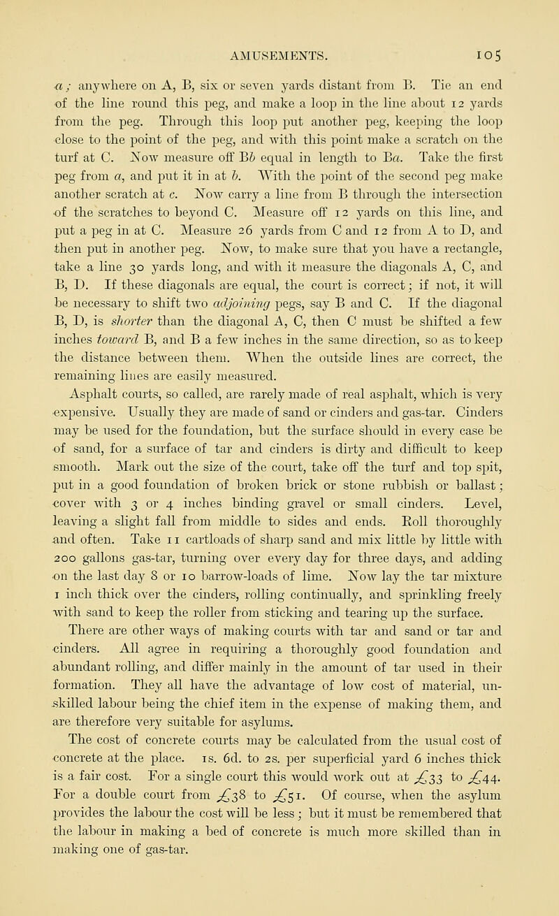 a; anywhere on A, B, six or seven yards distant from B. Tie an end of the line round this peg, and make a loop in the line about 12 yards from the peg. Through this loop put another peg, keeping the loop close to the point of the peg, and with this point make a scratch on the turf at C. Now measure off B5 equal in length to B«. Take the first peg from a, and put it in at b. With the point of the second peg make another scratch at c. Now carry a line from B through the intersection ■of the scratches to beyond C. Measure off 12 yards on this line, and put a peg in at C. Measure 26 yards from C and 12 from A to D, and then put in another peg. Now, to make sure that you have a rectangle, take a line 30 yards long, and with it measure the diagonals A, C, and B, D. If these diagonals are equal, the court is correct; if not, it will be necessary to shift two adjoining pegs, say B and C. If the diagonal B, D, is shorter than the diagonal A, C, then C must be shifted a few inches toward B, and B a few inches in the same direction, so as to keep the distance between them. When the outside lines are correct, the remaining lines are easily measured. Asphalt courts, so called, are rarely made of real asphalt, which is very •expensive. Usually they are made of sand or cinders and gas-tar. Cinders may be used for the foundation, but the surface should in every case be ■of sand, for a surface of tar and cinders is dirty and difficult to keep smooth. Mark out the size of the court, take off the turf and top spit, put in a good foundation of broken brick or stone rubbish or ballast; cover with 3 or 4 inches binding gravel or small cinders. Level, leaving a slight fall from middle to sides and ends. Boll thoroughly and often. Take 11 cartloads of sharp sand and mix little by little with 200 gallons gas-tar, turning over every day for three days, and adding •on the last day 8 or 10 barrow-loads of lime. Now lay the tar mixture 1 inch thick over the cinders, rolling continually, and sprinkling freely with sand to keep the roller from sticking and tearing up the surface. There are other ways of making courts with tar and sand or tar and cinders. All agree in requiring a thoroughly good foundation and abundant rolling, and differ mainly in the amount of tar used in their formation. They all have the advantage of low cost of material, un- skilled labour being the chief item in the expense of making them, and are therefore very suitable for asylums. The cost of concrete courts may be calculated from the usual cost of concrete at the place, is. 6d. to 2s. per superficial yard 6 inches thick is a fair cost. For a single court this would work out at £33 to ^44. For a double court from ^38 to £51. Of course, when the asylum provides the labour the cost will be less; but it must be remembered that the labour in making a bed of concrete is much more skilled than in making one of cras-tar.