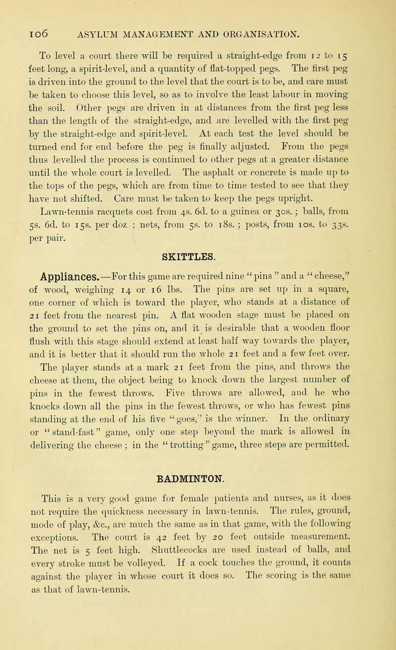 To level a court there will be required a straight-edge from 12 to 15 feet long, a spirit-level, and a quantity of flat-topped pegs. The first peg is driven into the ground to the level that the court is to he, and care must be taken to choose this level, so as to involve the least labour in moving the soil. Other pegs are driven in at distances from the first peg less than the length of the straight-edge, and are levelled with the first peg- by the straight-edge and spirit-level. At each test the level should be turned end for end before the peg is finally adjusted. From the pegs thus levelled the process is continued to other pegs at a greater distance until the whole court is levelled. The asphalt or concrete is made up to the tops of the pegs, which are from time to time tested to see that they have not shifted. Care must be taken to keep the pegs upright. Lawn-tennis racquets cost from 4s. 6d. to a guinea or 30s.; balls, from 5s. 6d. to 15s. per doz. ; nets, from 5s. to 18s. ; posts, from 10s. to 33s, per pair. SKITTLES. Appliances.—For this game are required nine  pins  and a  cheese, of wood, weighing 14 or 16 lbs. The pins are set up in a square, one corner of which is toward the player, who stands at a distance of 21 feet from the nearest pin. A flat wooden stage must be placed on the ground to set the pins on, and it is desirable that a wooden floor flush with this stage should extend at least half way towards the player, and it is better that it should run the whole 21 feet and a few feet over. The player stands at a mark 21 feet from the pins, and throws the cheese at them, the object being to knock down the largest number of pins in the fewest throws. Five throws are allowed, and he who knocks down all the pins in the fewest throws, or who has fewest pins standing at the end of his five goes/' is the winner. In the ordinary or stand-fast game, only one step beyond the mark is allowed in delivering the cheese ; in the  trotting  game, three steps are permitted. BADMINTON. This is a very good game for female patients and nurses, as it does not require the quickness necessary in lawn-tennis. The rules, ground, mode of play, &c, are much the same as in that game, with the following- exceptions. The court is 42 feet by 20 feet outside measurement. The net is 5 feet high. Shuttlecocks are used instead of balls, and every stroke must be volleyed. If a cock touches the ground, it counts against the player in whose court it does so. The scoring is the same as that of lawn-tennis.