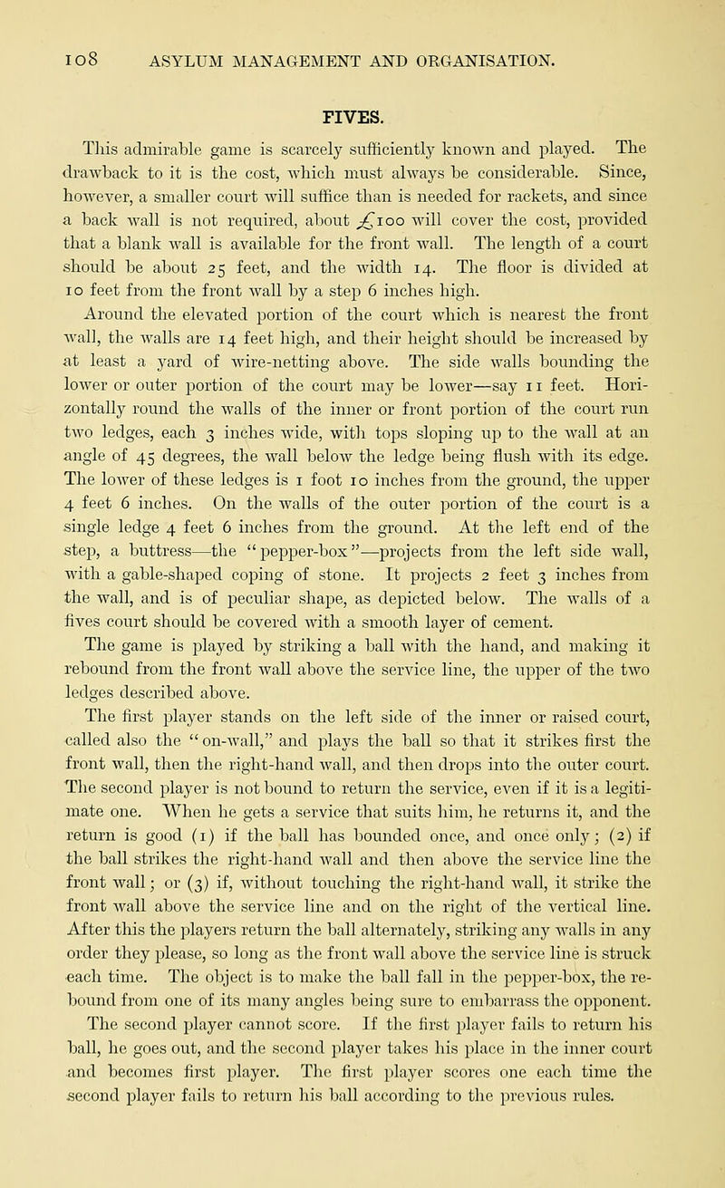 FIVES. This admirable game is scarcely sufficiently known and played. The drawback to it is the cost, which must always be considerable. Since, however, a smaller court will suffice than is needed for rackets, and since a back wall is not required, about ^ioo will cover the cost, provided that a blank wall is available for the front wall. The length of a court should be about 25 feet, and the width 14. The floor is divided at 10 feet from the front wall by a step 6 inches high. Around the elevated portion of the court which is nearest the front wall, the Avails are 14 feet high, and their height should be increased by at least a yard of wire-netting above. The side walls bounding the lower or outer portion of the court may be lower—say 11 feet. Hori- zontally round the walls of the inner or front portion of the court run two ledges, each 3 inches wide, with tops sloping up to the wall at an angle of 45 degrees, the wall below the ledge being flush with its edge. The lower of these ledges is 1 foot 10 inches from the ground, the upper 4 feet 6 inches. On the walls of the outer portion of the court is a single ledge 4 feet 6 inches from the ground. At the left end of the step, a buttress—the pepper-box—projects from the left side wall, with a gable-shaped coping of stone. It projects 2 feet 3 inches from the wall, and is of peculiar shape, as depicted below. The walls of a fives court should be covered with a smooth layer of cement. The game is played by striking a ball with the hand, and making it rebound from the front wall above the service line, the upper of the two ledges described above. The first player stands on the left side of the inner or raised court, called also the  on-wall, and plays the ball so that it strikes first the front wall, then the right-hand wall, and then drops into the outer court. The second player is not bound to return the service, even if it is a legiti- mate one. When he gets a service that suits him, he returns it, and the return is good (1) if the ball has bounded once, and once only; (2) if the ball strikes the rightdiand wall and then above the service line the front wall; or (3) if, without touching the right-hand wall, it strike the front Avail above the service line and on the right of the vertical line. After this the players return the ball alternately, striking any AA^alls in any order they please, so long as the front Avail above the service line is struck each time. The object is to make the ball fall in the pepper-box, the re- bound from one of its many angles being sure to embarrass the opponent. The second player cannot score. If the first player fails to return his ball, he goes out, and the second player takes his place in the inner court and becomes first player. The first player scores one each time the second player fails to return his ball according to the previous rules.