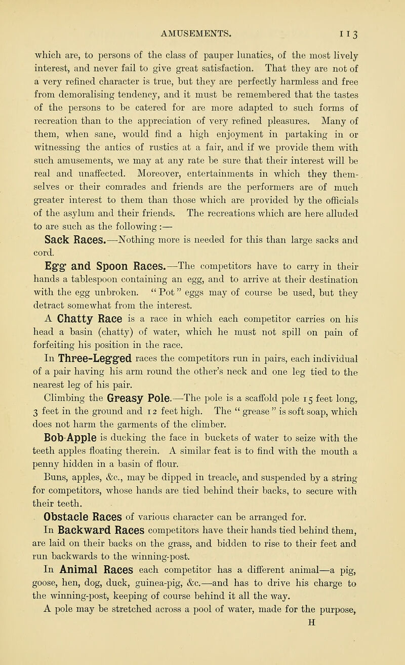 which are, to persons of the class of pauper lunatics, of the most lively interest, and never fail to give great satisfaction. That they are not of a very refined character is true, but they are perfectly harmless and free from demoralising tendency, and it must be remembered that the tastes of the persons to be catered for are more adapted to such forms of recreation than to the appreciation of very refined pleasures. Many of them, when sane, would find a high enjoyment in partaking in or witnessing the antics of rustics at a fair, and if we provide them with such amusements, we may at any rate be sure that their interest will be real and unaffected. Moreover, entertainments in which they them- selves or their comrades and friends are the performers are of much greater interest to them than those which are provided by the officials of the asylum and their friends. The recreations which are here alluded to are such as the following :— Sack Races.—Nothing more is needed for this than large sacks and cord. Egg and Spoon Races.—The competitors have to carry in their hands a tablespoon containing an egg, and to arrive at their destination with the egg unbroken.  Pot eggs may of course be used, but they detract somewhat from the interest. A Chatty Race is a race in which each competitor carries on his head a basin (chatty) of water, which he must not spill on pain of forfeiting his position in the race. In Three-Leg'g'ed. races the competitors run in pairs, each individual of a pair having his arm round the other's neck and one leg tied to the nearest leg of his pair. Climbing the Greasy Pole.—The pole is a scaffold pole 15 feet long, 3 feet in the ground and 12 feet high. The  grease  is soft soap, which does not harm the garments of the climber. Bob-Apple is ducking the face in buckets of water to seize with the teeth apples floating therein. A similar feat is to find with the mouth a penny hidden in a basin of flour. Buns, apples, &c, may be dipped in treacle, and suspended by a string for competitors, whose hands are tied behind their backs, to secure with their teeth. Obstacle Races of various character can be arranged for. In Backward Races competitors have their hands tied behind them, are laid on their backs on the grass, and bidden to rise to their feet and run backwards to the winning-post. In Animal Races each competitor has a different animal—a pig, goose, hen, dog, duck, guinea-pig, &c.—and has to drive his charge to the winning-post, keeping of course behind it all the way. A pole may be stretched across a pool of water, made for the purpose, H