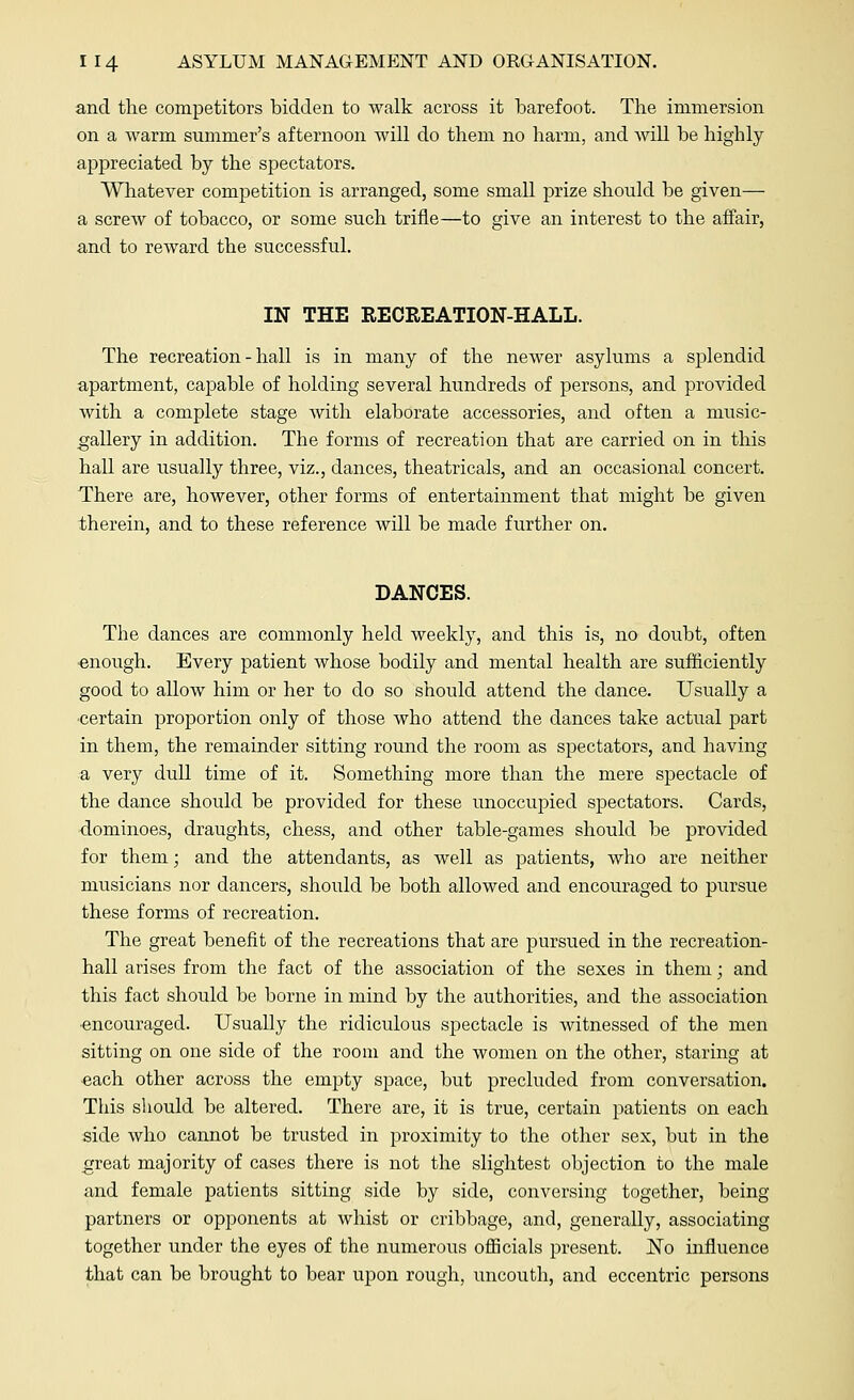 and the competitors bidden to walk across it barefoot. The immersion on a warm summer's afternoon will do them no harm, and will be highly appreciated by the spectators. Whatever competition is arranged, some small prize should be given— a screw of tobacco, or some such trifle—to give an interest to the affair, and to reward the successful. IN THE RECREATION-HALL. The recreation - hall is in many of the newer asylums a splendid apartment, capable of holding several hundreds of persons, and provided with a complete stage with elaborate accessories, and often a music- gallery in addition. The forms of recreation that are carried on in this hall are usually three, viz., dances, theatricals, and an occasional concert. There are, however, other forms of entertainment that might be given therein, and to these reference will be made further on. DANCES. The dances are commonly held weekly, and this is, no doubt, often •enough. Every patient whose bodily and mental health are sufficiently good to allow him or her to do so should attend the dance. Usually a certain proportion only of those who attend the dances take actual part in them, the remainder sitting round the room as spectators, and having a very dull time of it. Something more than the mere spectacle of the dance should be provided for these unoccupied spectators. Cards, dominoes, draughts, chess, and other table-games should be provided for them; and the attendants, as well as patients, who are neither musicians nor dancers, should be both allowed and encouraged to pursue these forms of recreation. The great benefit of the recreations that are pursued in the recreation- hall arises from the fact of the association of the sexes in them; and this fact should be borne in mind by the authorities, and the association ■encouraged. Usually the ridiculous spectacle is witnessed of the men sitting on one side of the room and the women on the other, staring at •each other across the empty space, but precluded from conversation. This should be altered. There are, it is true, certain patients on each side who cannot be trusted in proximity to the other sex, but in the great majority of cases there is not the slightest objection to the male and female patients sitting side by side, conversing together, being- partners or opponents at whist or cribbage, and, generally, associating together under the eyes of the numerous officials present. No influence that can be brought to bear upon rough, uncouth, and eccentric persons