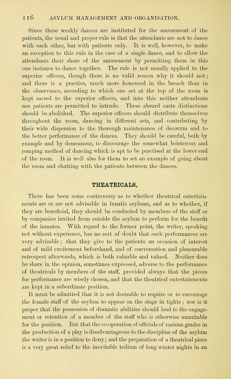 Since these weekly dances are instituted for the amusement of the patients, the usual and proper rule is that the attendants are not to dance with each other, hut with patients only. It is well, however, to make an exception to this rule in the case of a single dance, and to allow the attendants their share of the amusement by permitting them in this one instance to dance together. The rule is not usually applied to the superior officers, though there is no valid reason why it should not ; and there is a practice, much more honoured in the breach than in the observance, according to which one set at the top of the room is kept sacred to the superior officers, and into this neither attendants nor patients are permitted to intrude. These absurd caste distinctions should be abolished. The superior officers should distribute themselves throughout the room, dancing in different sets, and contributing by their wide dispersion to the thorough maintenance of decorum and to the better performance of the dances. They should be careful, both by example and by demeanour, to discourage the somewhat boisterous and romping method of dancing which is apt to be practised at the lower end of the room. It is well also for them to set an example of going about the room and chatting with the patients between the dances. THEATRICALS. There has been some controversy as to whether theatrical entertain- ments are or are not advisable in lunatic asylums, and as to whether, if they are beneficial, they should be conducted by members of the staff or by companies invited from outside the asylum to perform for the benefit of the inmates. With regard to the former point, the writer, speaking not without experience, has no sort of doubt that such performances are very advisable; that they give to the patients an occasion of interest and of mild excitement beforehand, and of conversation and pleasurable retrospect afterwards, which is both valuable and valued. Neither does he share in the opinion, sometimes expressed, adverse to the performance of theatricals by members of the staff, provided always that the pieces for performance are wisely chosen, and that the theatrical entertainments are kept in a subordinate position. It must be admitted that it is not desirable to require or to encourage the female staff of the asylum to appear on the stage in tights; nor is it proper that the possession of dramatic abilities should lead to the engage- ment or retention of a member of the staff Avho is otherwise unsuitable for the position. But that the co-operation of officials of various grades in the production of a play is disadvantageous to the discipline of the asylum the writer is in a position to deny; and the preparation of a theatrical piece is a very great relief to the inevitable tedium of long winter nights in an