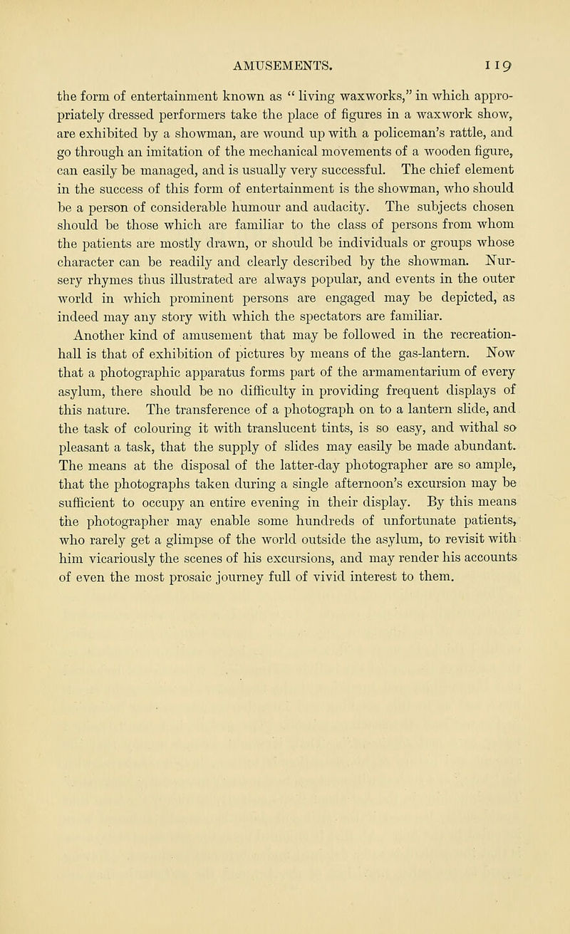 the form of entertainment known as  living waxworks, in which appro- priately dressed performers take the place of figures in a waxwork show, are exhibited by a showman, are wound up with a policeman's rattle, and go through an imitation of the mechanical movements of a wooden figure, can easily be managed, and is usually very successful. The chief element in the success of this form of entertainment is the showman, who should be a person of considerable humour and audacity. The subjects chosen should be those which are familiar to the class of persons from whom the patients are mostly drawn, or should be individuals or groups whose character can be readily and clearly described by the showman. Nur- sery rhymes thus illustrated are always popular, and events in the outer world in which prominent persons are engaged may be depicted, as indeed may any story with which the spectators are familiar. Another kind of amusement that may be followed in the recreation- hall is that of exhibition of pictures by means of the gas-lantern. Now that a photographic apparatus forms part of the armamentarium of every asylum, there should be no difficulty in providing frequent displays of this nature. The transference of a photograph on to a lantern slide, and the task of colouring it with translucent tints, is so easy, and withal so pleasant a task, that the supply of slides may easily be made abundant. The means at the disposal of the latter-day photographer are so ample, that the photographs taken during a single afternoon's excursion may be sufficient to occupy an entire evening in their display. By this means the photographer may enable some hundreds of unfortunate patients, who rarely get a glimpse of the world outside the asylum, to revisit with him vicariously the scenes of his excursions, and may render his accounts of even the most prosaic journey full of vivid interest to them.