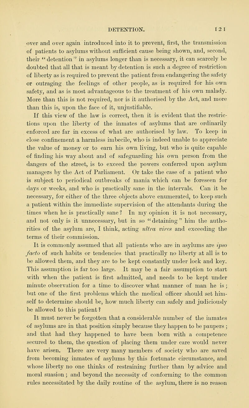 over and over again introduced into it to prevent, first, the transmission of patients to asylums without sufficient cause being shown, and, second, their  detention in asylums longer than is necessary, it can scarcely be doubted that all that is meant by detention is such a degree of restriction of liberty as is required to prevent the patient from endangering the safety or outraging the feelings of other people, as is required for his own safety, and as is most advantageous to the treatment of his own malady. More than this is not required, nor is it authorised by the Act, and more than this is, upon the face of it, unjustifiable. If this view of the law is correct, then it is evident that the restric- tions upon the liberty of the inmates of asylums that are ordinarily enforced are far in excess of what are authorised by law. To keep in close confinement a harmless imbecile, who is indeed unable to appreciate the value of money or to earn his own living, but who is quite capable of finding his way about and of safeguarding his own person from the dangers of the street, is to exceed the powers conferred upon asylum managers by the Act of Parliament. Or take the case of a patient who is subject to periodical outbreaks of mania which can be foreseen for days or weeks, and who is practically sane in the intervals. Can it be necessary, for either of the three objects above enumerated, to keep such a patient within the immediate supervision of the attendants during the times when he is practically sane 1 In my opinion it is not necessary, and not only is it unnecessary, but in so  detaining  him the autho- rities of the asylum are, I think, acting ultra vires and exceeding the terms of their commission. It is commonly assumed that all patients who are in asylums are ipso facto of such habits or tendencies that practically no liberty at all is to be allowed them, and they are to be kept constantly under lock and key. This assumption is far too large. It may be a fair assumption to start with when the patient is first admitted, and needs to be kept under minute observation for a time to discover what manner of man he is; but one of the first problems which the medical officer should set him- self to determine should be, how much liberty can safely and judiciously be allowed to this patient 1 It must never be forgotten that a considerable number of the inmates of asylums are in that position simply because they happen to be paupers ; and that had they happened to have been born with a competence secured to them, the question of placing them under care would never have arisen. There are very many members of society who are saved from becoming inmates of asylums by this fortunate circumstance, and whose liberty no one thinks of restraining further than by advice and moral suasion; and beyond the necessity of conforming to the common rules necessitated by the daily routine of the asylum, there is no reason