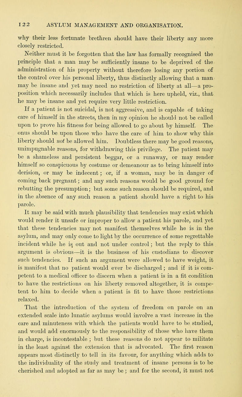 why their less fortunate brethren should have their liberty any more closely restricted. Neither must it be forgotten that the law has formally recognised the principle that a man may be sufficiently insane to be deprived of the administration of his property without therefore losing any portion of the control over his personal liberty, thus distinctly allowing that a man may be insane and yet may need no restriction of liberty at all—a pro- position which necessarily includes that which is here upheld, viz., that he may be insane and yet require very little restriction. If a patient is not suicidal, is not aggressive, and is capable of taking care of himself in the streets, then in my opinion he should not be called upon to prove his fitness for being allowed to go about by himself. The onus should be upon those who have the care of him to show why this liberty should not be allowed him. Doubtless there may be good reasons, unimpugnable reasons, for withdrawing this privilege. The patient may be a shameless and persistent beggar, or a runaway, or may render himself so conspicuous by costume or demeanour as to bring himself into derision, or may be indecent; or, if a woman, may be in danger of coming back pregnant; and any such reasons would be good ground for rebutting the presumption; but some such reason should be required, and in the absence of any such reason a patient should have a right to his parole. It may be said with much plausibility that tendencies may exist which would render it unsafe or improper to allow a patient his parole, and yet that these tendencies may not manifest themselves while he is in the asylum, and may only come to light by the occurrence of some regrettable incident while he is# out and not under control; but the reply to this argument is obvious—it is the business of his custodians to discover such tendencies. If such an argument were allowed to have weight, it is manifest that no patient would ever be discharged; and if it is com- petent to a medical officer to discern when a patient is in a fit condition to have the restrictions on his liberty removed altogether, it is compe- tent to him to decide when a patient is fit to have those restrictions relaxed. That the introduction of the system of freedom on parole on an extended scale into lunatic asylums would involve a vast increase in the care and minuteness with which the patients would have to be studied, and would add enormously to the responsibility of those who have them in charge, is incontestable ; but these reasons do not appear to militate in the least against the extension that is advocated. The first reason appears most distinctly to tell in its favour, for anything which adds to the individuality of the study and treatment of insane persons is to be cherished and adopted as far as may be; and for the second, it must not