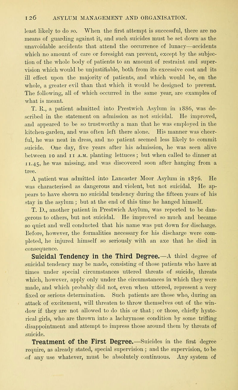 least likely to do so. When the first attempt is successful, there are no means of guarding against it, and such suicides must be set down as the unavoidable accidents that attend the occurrence of lunacy—accidents which no amount of care or foresight can prevent, except by the subjec- tion of the whole body of patients to an amount of restraint and super- vision which would be unjustifiable, both from its excessive cost and its ill effect upon the majority of patients, and which would be, on the whole, a greater evil than that which it would be designed to prevent. The following, all of which occurred in the same year, are examples of what is meant. T. R., a patient admitted into Prestwich Asylum in 1886, was de- scribed in the statement on admission as not suicidal. He improved, and appeared to be so trustworthy a man that he was employed in the kitchen-garden, and was often left there alone. His manner was cheer- ful, he was neat in dress, and no patient seemed less likely to commit suicide. One day, five years after his admission, he was seen alive between 10 and 11 a.m. planting lettuces; but when called to dinner at 11.45, he was missing, and was discovered soon after hanging from a tree. A patient was admitted into Lancaster Moor Asylum in 1876. He was characterised as dangerous and violent, but not suicidal. He ap- pears to have shown no suicidal tendency during the fifteen years of his stay in the asylum; but at the end of this time he hanged himself. T. D., another patient in Prestwich Asylum, was reported to be dan- gerous to others, but not suicidal. He improved so much and became so quiet and well conducted that his name was put down for discharge. Before, however, the formalities necessary for his discharge were com- pleted, he injured himself so seriously with an axe that he died in consequence. Suicidal Tendency in the Third Degree.—A third degree of suicidal tendency may be made, consisting of those patients who have at times under special circumstances uttered threats of suicide, threats which, however, apply only under the circumstances in which they were made, and which probably did not, even when uttered, represent a very fixed or serious determination. Such patients are those who, during an attack of excitement, will threaten to throw themselves out of the win- dow if they are not allowed to do this or that; or those, chiefly hyste- rical girls, who are thrown into a lachrymose condition by some trifling disappointment and attempt to impress those around them by threats of suicide. Treatment Of the First Degree.—Suicides in the first degree require, as already stated, special supervision ; and the supervision, to be ■of any use whatever, must be absolutely continuous. Any system of