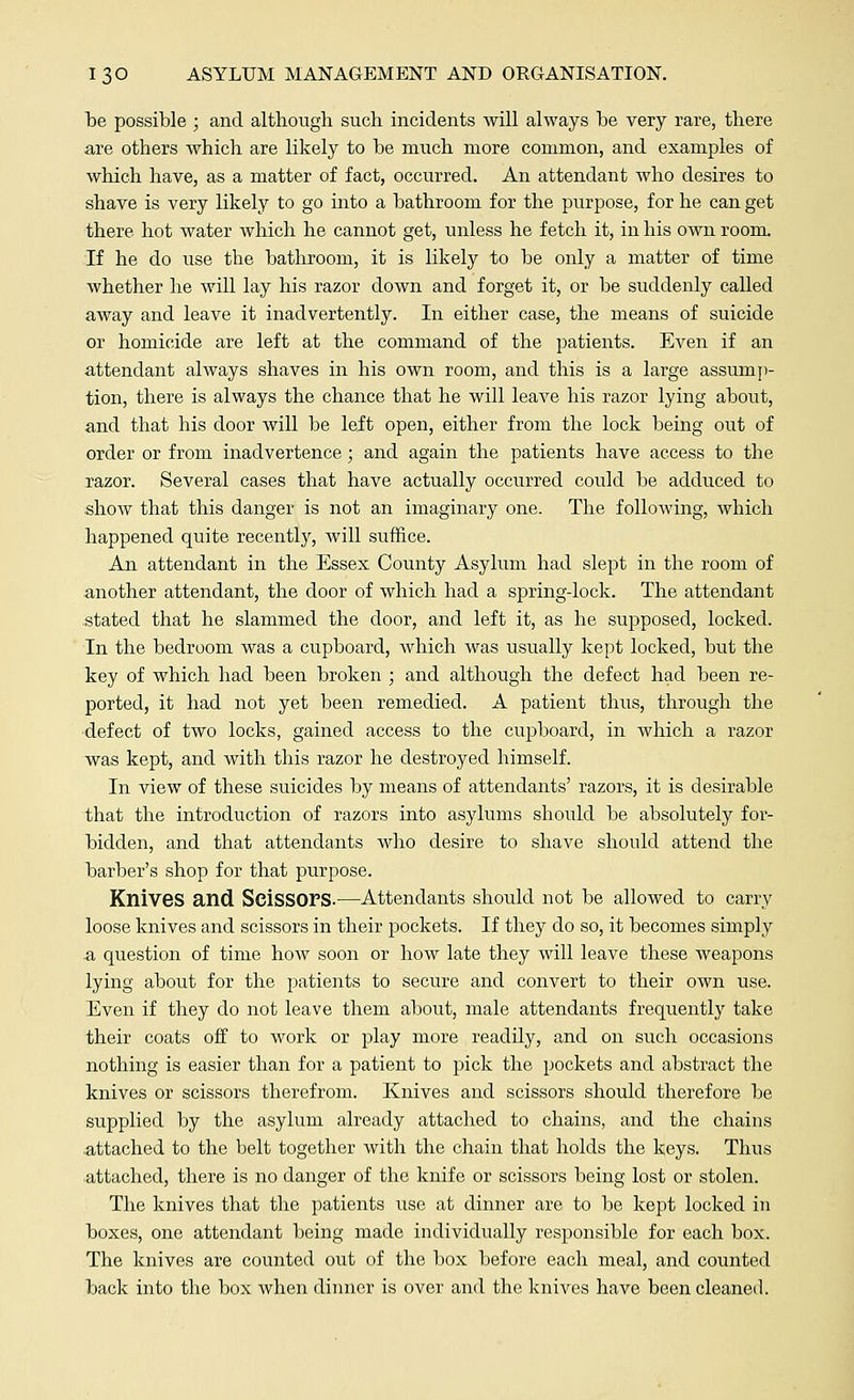 be possible ; and although such incidents will always be very rare, there are others which are likely to be much more common, and examples of which have, as a matter of fact, occurred. An attendant who desires to shave is very likely to go into a bathroom for the purpose, for he can get there hot water which he cannot get, unless he fetch it, in his own room. If he do use the bathroom, it is likely to be only a matter of time whether he will lay his razor down and forget it, or be suddenly called away and leave it inadvertently. In either case, the means of suicide or homicide are left at the command of the patients. Even if an attendant always shaves in his own room, and this is a large assump- tion, there is always the chance that he will leave his razor lying about, and that his door will be left open, either from the lock being out of order or from inadvertence; and again the patients have access to the razor. Several cases that have actually occurred could be adduced to show that this danger is not an imaginary one. The following, which happened quite recently, will suffice. An attendant in the Essex County Asylum had slept in the room of another attendant, the door of which had a spring-lock. The attendant stated that he slammed the door, and left it, as he supposed, locked. In the bedroom was a cupboard, which was usually kept locked, but the key of which had been broken ; and although the defect had been re- ported, it had not yet been remedied. A patient thus, through the defect of two locks, gained access to the cupboard, in which a razor was kept, and with this razor he destroyed himself. In view of these suicides by means of attendants' razors, it is desirable that the introduction of razors into asylums should be absolutely for- bidden, and that attendants who desire to shave should attend the barber's shop for that purpose. Knives and Scissors.—Attendants should not be allowed to carry loose knives and scissors in their pockets. If they do so, it becomes simply .a question of time how soon or how late they will leave these weapons lying about for the patients to secure and convert to their own use. Even if they do not leave them about, male attendants frequently take their coats off to work or play more readily, and on such occasions nothing is easier than for a patient to pick the pockets and abstract the knives or scissors therefrom. Knives and scissors should therefore be supplied by the asylum already attached to chains, and the chains attached to the belt together with the chain that holds the keys. Thus attached, there is no danger of the knife or scissors being lost or stolen. The knives that the patients use at dinner are to be kept locked in boxes, one attendant being made individually responsible for each box. The knives are counted out of the box before each meal, and counted back into the box when dinner is over and the knives have been cleaned.