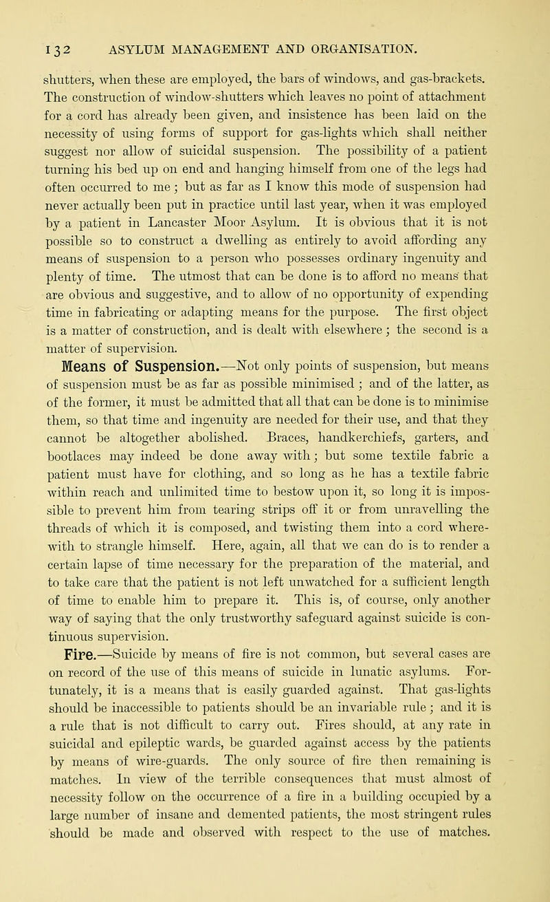 shutters, Avhen these are employed, the bars of windoAvs, and gas-brackets. The construction of window-shutters which leaves no point of attachment for a cord has already been given, and insistence has been laid on the necessity of using forms of support for gas-lights which shall neither suggest nor allow of suicidal suspension. The possibility of a patient turning his bed up on end and hanging himself from one of the legs had often occurred to me; but as far as I know this mode of suspension had never actually been put in practice until last year, when it was employed by a patient in Lancaster Moor Asylum. It is obvious that it is not possible so to construct a dwelling as entirely to avoid affording any means of suspension to a person who possesses ordinary ingenuity and plenty of time. The utmost that can be done is to afford no means' that are obvious and suggestive, and to allow of no opportunity of expending time in fabricating or adapting means for the purpose. The first object- is a matter of construction, and is dealt with elsewhere; the second is a matter of supervision. Means Of Suspension.—Not only points of suspension, but means of suspension must be as far as possible minimised ; and of the latter, as of the former, it must be admitted that all that can be done is to minimise them, so that time and ingenuity are needed for their use, and that they cannot be altogether abolished. Braces, handkerchiefs, garters, and bootlaces may indeed be done away with; but some textile fabric a patient must have for clothing, and so long as he has a textile fabric within reach and unlimited time to bestow upon it, so long it is impos- sible to prevent him from tearing strips off it or from unravelling the threads of which it is composed, and twisting them into a cord where- with to strangle himself. Here, again, all that we can do is to render a certain lapse of time necessary for the preparation of the material, and to take care that the patient is not left unwatched for a sufficient length of time to enable him to prepare it. This is, of course, only another way of saying that the only trustworthy safeguard against suicide is con- tinuous supervision. Fire.—Suicide by means of fire is not common, but several cases are on record of the use of this means of suicide in lunatic asylums. For- tunately, it is a means that is easily guarded against. That gas-lights should be inaccessible to patients should be an invariable rule; and it is a rule that is not difficult to carry out. Fires should, at any rate in suicidal and epileptic wards, be guarded against access by the patients by means of wire-guards. The only source of fire then remaining is matches. In view of the terrible consequences that must almost of necessity follow on the occurrence of a fire in a building occupied by a large number of insane and demented patients, the most stringent rules should be made and observed with respect to the use of matches.