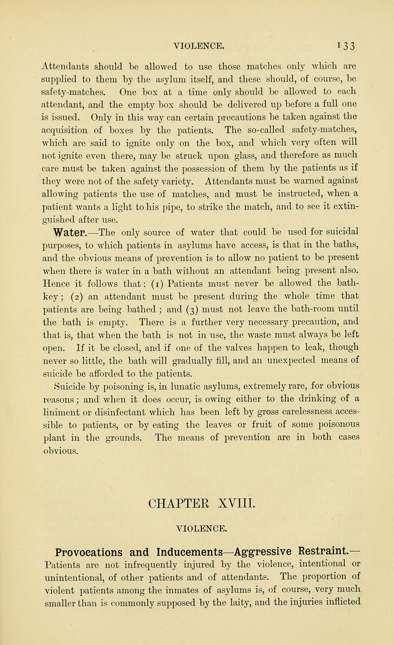 Attendants should be allowed to use those matches only which are supplied to them by the asylum itself, and these should, of course, be safety-matches. One box at a time only should be allowed to each attendant, and the empty box should be delivered up before a full one is issued. Only in this way can certain precautions be taken against the acquisition of boxes by the patients. The so-called safety-matches, which are said to ignite only on the box, and which very often will not ignite even there, may be struck upon glass, and therefore as much care must be taken against the possession of them by the patients as if they were not of the safety variety. Attendants must be warned against allowing patients the use of matches, and must be instructed, when a patient wants a light to his pipe, to strike the match, and to see it extin- guished after use. Water.—The only source of water that could be used for suicidal purposes, to which patients in asylums have access, is that in the baths, and the obvious means of prevention is to allow no patient to be present when there is water in a bath without an attendant being present also. Hence it follows that: (i) Patients must never be allowed the bath- key; (2) an attendant must be present during the whole time that patients are being bathed ; and (3) must not leave the bath-room until the bath is empty. There is a further very necessary precaution, and that is, that when the bath is not in use, the waste must always be left open. If it be closed, and if one of the valves happen to leak, though never so little, the bath will gradually fill, and an unexpected means of suicide be afforded to the patients. Suicide by poisoning is, in lunatic asylums, extremely rare, for obvious reasons; and when it does occur, is owing either to the drinking of a liniment or disinfectant which has been left by gross carelessness acces- sible to patients, or by eating the leaves or fruit of some poisonous plant in the grounds. The means of prevention are in both cases obvious. CHAPTER XVIII. VIOLENCE. Pro vocations and Inducements—Aggressive Restraint— Patients are not infrequently injured by the violence, intentional or unintentional, of other patients and of attendants. The proportion of violent patients among the inmates of asylums is, of course, very much smaller than is commonly supposed by the laity, and the injuries inflicted