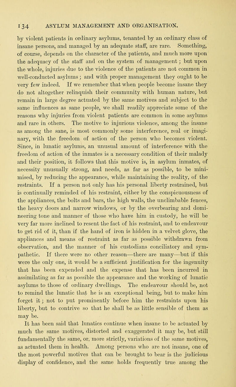 by violent patients in ordinary asylums, tenanted by an ordinary class of insane persons, and managed by an adequate staff, are rare. Something, of course, depends on the character of the patients, and much more upon the adequacy of the staff and on the system of management; but upon the whole, injuries due to the violence of the patients are not common in well-conducted asylums; and with proper management they ought to be very few indeed. If we remember that when people become insane they do not altogether relinquish their community with human nature, but remain in large degree actuated by the same motives and subject to the same influences as sane people, we shall readily appreciate some of the reasons why injuries from violent patients are common in some asylums and rare in others. The motive to injurious violence, among the insane as among the sane, is most commonly some interference, real or imagi- nary, with the freedom of action of the person who becomes violent. Since, in lunatic asylums, an unusual amount of interference with the freedom of action of the inmates is a necessary condition of their malady and their position, it follows that this motive is, in asylum inmates, of necessity unusually strong, and needs, as far as possible, to be mini- mised, by reducing the appearance, while maintaining the reality, of the restraints. If a person not only has his personal liberty restrained, but is continually reminded of his restraint, either by the conspicuousness of the appliances, the bolts and bars, the high walls, the unclimbable fences, the heavy doors and narrow windows, or by the overbearing and domi- neering tone and manner of those who have him in custody, he will be very far more inclined to resent the fact of his restraint, and to endeavour to get rid of it, than if the hand of iron is hidden in a velvet glove, the appliances and means of restraint as far as possible withdrawn from observation, and the manner of his custodians conciliatory and sym- pathetic. If there were no other reason—there are many—but if this were the only one, it would be a sufficient justification for the ingenuity that has been expended and the expense that has been incurred in assimilating as far as possible the appearance and the working of lunatic asylums to those of ordinary dwellings. The endeavour should be, not to remind the lunatic that he is an exceptional being, but to make him forget it; not to put prominently before him the restraints upon his liberty, but to contrive so that he shall be as little sensible of them as may be. It has been said that lunatics continue when insane to be actuated by much the same motives, distorted and exaggerated it may be, but still fundamentally the same, or, more strictly, variations of the same motives, as actuated them in health. Among persons who are not insane, one of the most powerful motives that can be brought to bear is the judicious display of confidence, and the same holds frequently true among the