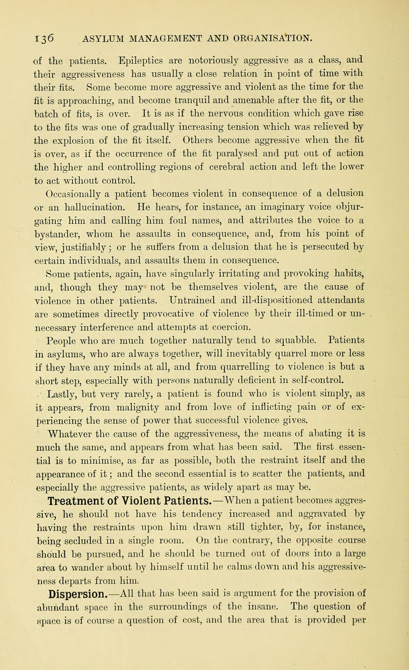 of the patients. Epileptics are notoriously aggressive as a class, and their aggressiveness has usually a close relation in point of time with their fits. Some become more aggressive and violent as the time for the fit is approaching, and become tranquil and amenable after the fit, or the batch of fits, is over. It is as if the nervous condition which gave rise to the fits was one of gradually increasing tension which was relieved by the explosion of the fit itself. Others become aggressive when the fit is over, as if the occurrence of the fit paralysed and put out of action the higher and controlling regions of cerebral action and left the lower to act without control. Occasionally a patient becomes violent in consequence of a delusion or an hallucination. He hears, for instance, an imaginary voice objur- gating him and calling him foul names, and attributes the voice to a bystander, whom he assaults in consequence, and, from his point of view, justifiably; or he suffers from a delusion that he is persecuted by certain individuals, and assaults them in consequence. Some patients, again, have singularly irritating and provoking habits, and, though they may not be themselves violent, are the cause of violence in other patients. Untrained and ill-dispositioned attendants are sometimes directly provocative of violence by their ill-timed or un- necessary interference and attempts at coercion. People who are much together naturally tend to squabble. Patients in asylums, who are always together, will inevitably quarrel more or less if they have any minds at all, and from quarrelling to violence is but a short step, especially with persons naturally deficient in self-control. .- Lastly, but very rarely, a patient is found who is violent simply, as it appears, from malignity and from love of inflicting pain or of ex- periencing the sense of power that successful violence gives. ' Whatever the cause of the aggressiveness, the means of abating it is much the same, and appears from what has been said. The first essen- tial is to minimise, as far as possible, both the restraint itself and the appearance of it; and the second essential is to scatter the patients, and especially the aggressive patients, as widely apart as may be. Treatment Of Violent Patients.—When a patient becomes aggres- sive, he should not have his tendency increased and aggravated by having the restraints upon him drawn still tighter, by, for instance, being secluded in a single room. On the contrary, the opposite course should be pursued, and he should be turned out of doors into a large area to wander about by himself until he calms down and his aggressive- ness departs from him. Dispersion.—All that has been said is argument for the provision of abundant space in the surroundings of the insane. The question of space is of course a question of cost, and the area that is provided per