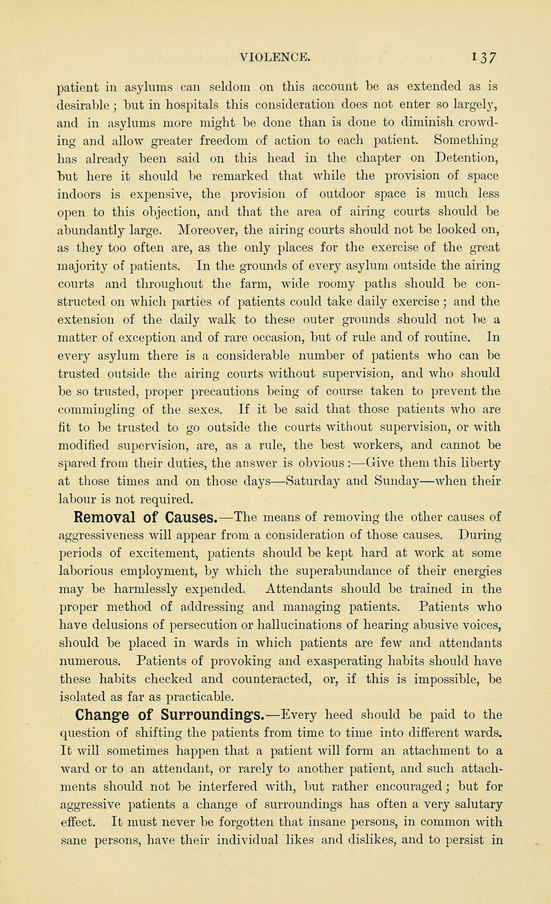 patient in asylums can seldom on this account be as extended as is desirable; but in hospitals this consideration does not enter so largely, and in asylums more might be done than is done to diminish crowd- ing and allow greater freedom of action to each patient. Something has already been said on this head in the chapter on Detention, but here it should be remarked that while the provision of space indoors is expensive, the provision of outdoor space is much less open to this objection, and that the area of airing courts should be abundantly large. Moreover, the airing courts should not be looked on, as they too often are, as the only places for the exercise of the great majority of patients. In the grounds of every asylum outside the airing courts and throughout the farm, wide roomy paths should be con- structed on which parties of patients could take daily exercise; and the extension of the daily walk to these outer grounds should not be a matter of exception and of rare occasion, but of rule and of routine. In every asylum there is a considerable number of patients who can be trusted outside the airing courts without supervision, and who should be so trusted, proper precautions being of course taken to prevent the commingling of the sexes. If it be said that those patients who are fit to be trusted to go outside the courts without supervision, or with modified supervision, are, as a rule, the best workers, and cannot be spared from their duties, the answer is obvious :—Give them this liberty at those times and on those days—Saturday and Sunday—when their labour is not required. Removal Of Causes.—The means of removing the other causes of aggressiveness will appear from a consideration of those causes. During periods of excitement, patients should be kept hard at work at some laborious employment, by which the superabundance of their energies may be harmlessly expended. Attendants should be trained in the proper method of addressing and managing patients. Patients who have delusions of persecution or hallucinations of hearing abusive voices, should be placed in wards in which patients are few and attendants numerous. Patients of provoking and exasperating habits should have these habits checked and counteracted, or, if this is impossible, be isolated as far as practicable. Change Of Surrounding's.—Every heed should be paid to the question of shifting the patients from time to time into different wards. It will sometimes happen that a patient will form an attachment to a ward or to an attendant, or rarely to another patient, and such attach- ments should not be interfered with, but rather encouraged; but for aggressive patients a change of surroundings has often a very salutary effect. It must never be forgotten that insane persons, in common with sane persons, have their individual likes and dislikes, and to persist in